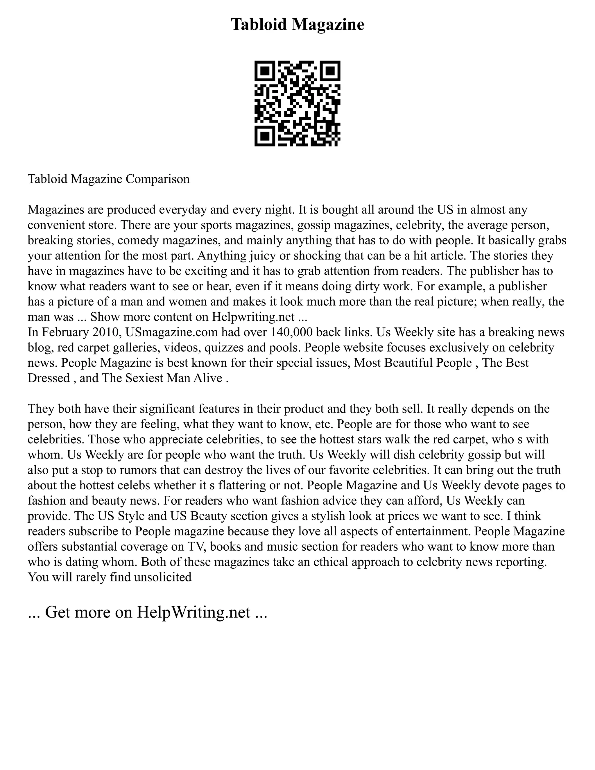 Tabloid Magazine
Tabloid Magazine Comparison
Magazines are produced everyday and every night. It is bought all around the US in almost any
convenient store. There are your sports magazines, gossip magazines, celebrity, the average person,
breaking stories, comedy magazines, and mainly anything that has to do with people. It basically grabs
your attention for the most part. Anything juicy or shocking that can be a hit article. The stories they
have in magazines have to be exciting and it has to grab attention from readers. The publisher has to
know what readers want to see or hear, even if it means doing dirty work. For example, a publisher
has a picture of a man and women and makes it look much more than the real picture; when really, the
man was ... Show more content on Helpwriting.net ...
In February 2010, USmagazine.com had over 140,000 back links. Us Weekly site has a breaking news
blog, red carpet galleries, videos, quizzes and pools. People website focuses exclusively on celebrity
news. People Magazine is best known for their special issues, Most Beautiful People , The Best
Dressed , and The Sexiest Man Alive .
They both have their significant features in their product and they both sell. It really depends on the
person, how they are feeling, what they want to know, etc. People are for those who want to see
celebrities. Those who appreciate celebrities, to see the hottest stars walk the red carpet, who s with
whom. Us Weekly are for people who want the truth. Us Weekly will dish celebrity gossip but will
also put a stop to rumors that can destroy the lives of our favorite celebrities. It can bring out the truth
about the hottest celebs whether it s flattering or not. People Magazine and Us Weekly devote pages to
fashion and beauty news. For readers who want fashion advice they can afford, Us Weekly can
provide. The US Style and US Beauty section gives a stylish look at prices we want to see. I think
readers subscribe to People magazine because they love all aspects of entertainment. People Magazine
offers substantial coverage on TV, books and music section for readers who want to know more than
who is dating whom. Both of these magazines take an ethical approach to celebrity news reporting.
You will rarely find unsolicited
... Get more on HelpWriting.net ...
 