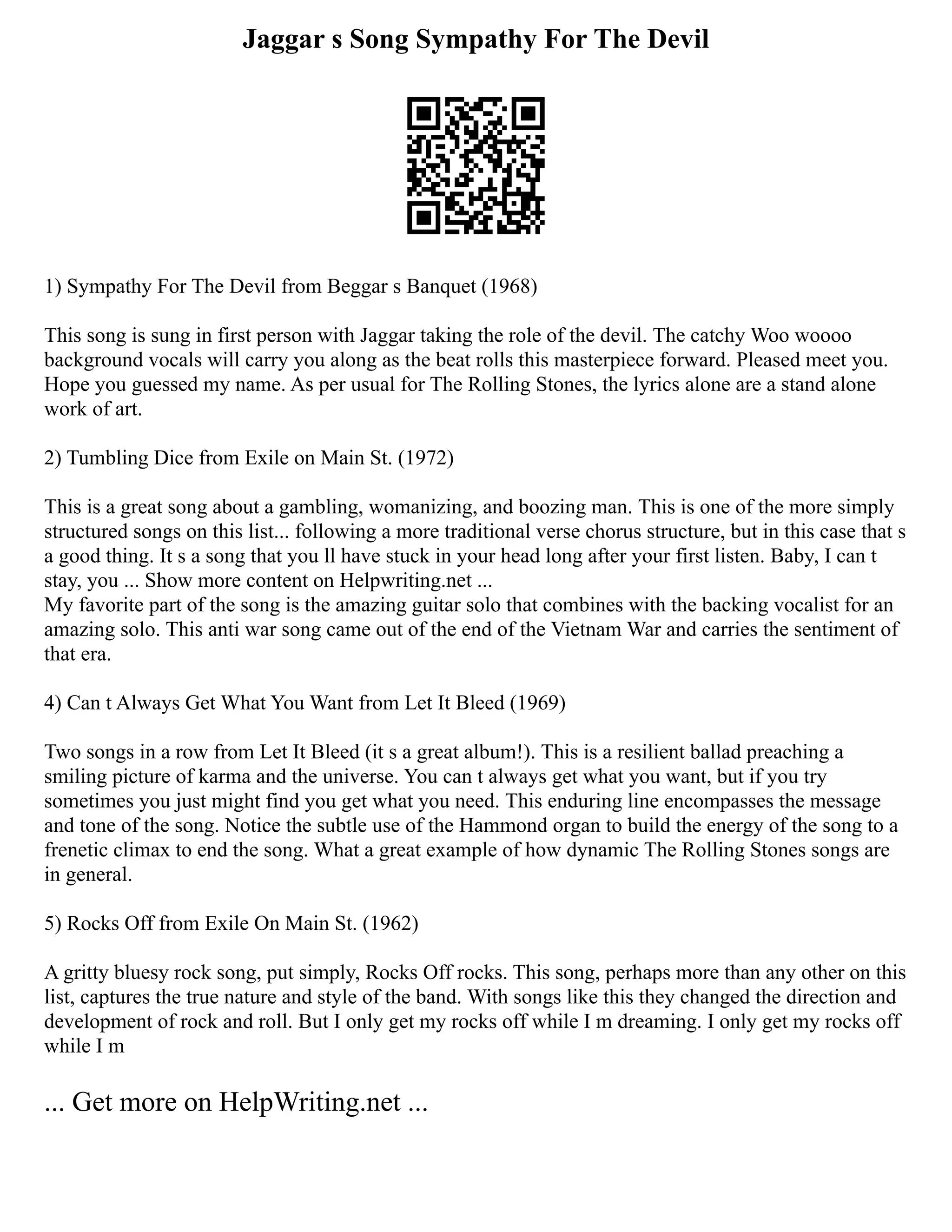 Jaggar s Song Sympathy For The Devil
1) Sympathy For The Devil from Beggar s Banquet (1968)
This song is sung in first person with Jaggar taking the role of the devil. The catchy Woo woooo
background vocals will carry you along as the beat rolls this masterpiece forward. Pleased meet you.
Hope you guessed my name. As per usual for The Rolling Stones, the lyrics alone are a stand alone
work of art.
2) Tumbling Dice from Exile on Main St. (1972)
This is a great song about a gambling, womanizing, and boozing man. This is one of the more simply
structured songs on this list... following a more traditional verse chorus structure, but in this case that s
a good thing. It s a song that you ll have stuck in your head long after your first listen. Baby, I can t
stay, you ... Show more content on Helpwriting.net ...
My favorite part of the song is the amazing guitar solo that combines with the backing vocalist for an
amazing solo. This anti war song came out of the end of the Vietnam War and carries the sentiment of
that era.
4) Can t Always Get What You Want from Let It Bleed (1969)
Two songs in a row from Let It Bleed (it s a great album!). This is a resilient ballad preaching a
smiling picture of karma and the universe. You can t always get what you want, but if you try
sometimes you just might find you get what you need. This enduring line encompasses the message
and tone of the song. Notice the subtle use of the Hammond organ to build the energy of the song to a
frenetic climax to end the song. What a great example of how dynamic The Rolling Stones songs are
in general.
5) Rocks Off from Exile On Main St. (1962)
A gritty bluesy rock song, put simply, Rocks Off rocks. This song, perhaps more than any other on this
list, captures the true nature and style of the band. With songs like this they changed the direction and
development of rock and roll. But I only get my rocks off while I m dreaming. I only get my rocks off
while I m
... Get more on HelpWriting.net ...
 