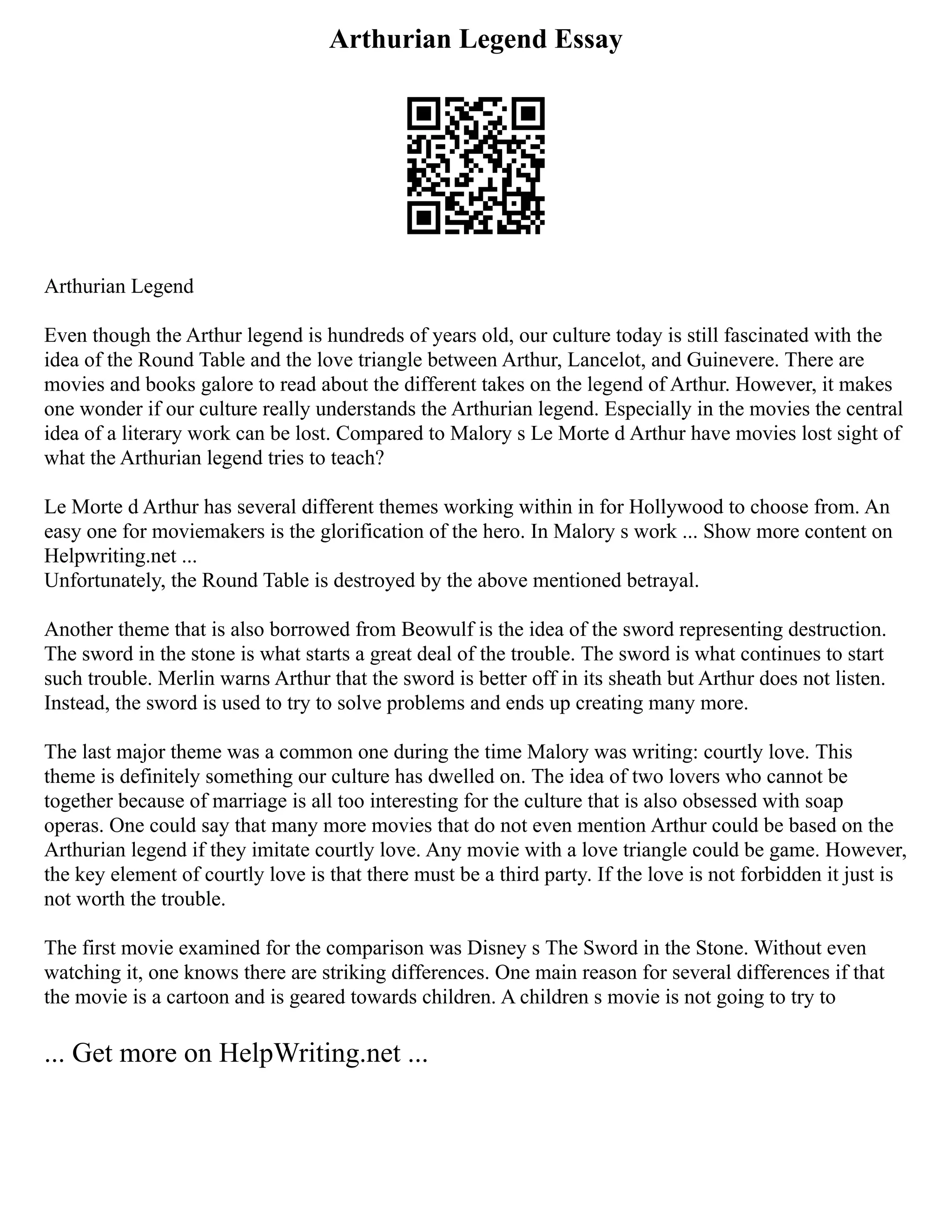 Arthurian Legend Essay
Arthurian Legend
Even though the Arthur legend is hundreds of years old, our culture today is still fascinated with the
idea of the Round Table and the love triangle between Arthur, Lancelot, and Guinevere. There are
movies and books galore to read about the different takes on the legend of Arthur. However, it makes
one wonder if our culture really understands the Arthurian legend. Especially in the movies the central
idea of a literary work can be lost. Compared to Malory s Le Morte d Arthur have movies lost sight of
what the Arthurian legend tries to teach?
Le Morte d Arthur has several different themes working within in for Hollywood to choose from. An
easy one for moviemakers is the glorification of the hero. In Malory s work ... Show more content on
Helpwriting.net ...
Unfortunately, the Round Table is destroyed by the above mentioned betrayal.
Another theme that is also borrowed from Beowulf is the idea of the sword representing destruction.
The sword in the stone is what starts a great deal of the trouble. The sword is what continues to start
such trouble. Merlin warns Arthur that the sword is better off in its sheath but Arthur does not listen.
Instead, the sword is used to try to solve problems and ends up creating many more.
The last major theme was a common one during the time Malory was writing: courtly love. This
theme is definitely something our culture has dwelled on. The idea of two lovers who cannot be
together because of marriage is all too interesting for the culture that is also obsessed with soap
operas. One could say that many more movies that do not even mention Arthur could be based on the
Arthurian legend if they imitate courtly love. Any movie with a love triangle could be game. However,
the key element of courtly love is that there must be a third party. If the love is not forbidden it just is
not worth the trouble.
The first movie examined for the comparison was Disney s The Sword in the Stone. Without even
watching it, one knows there are striking differences. One main reason for several differences if that
the movie is a cartoon and is geared towards children. A children s movie is not going to try to
... Get more on HelpWriting.net ...
 