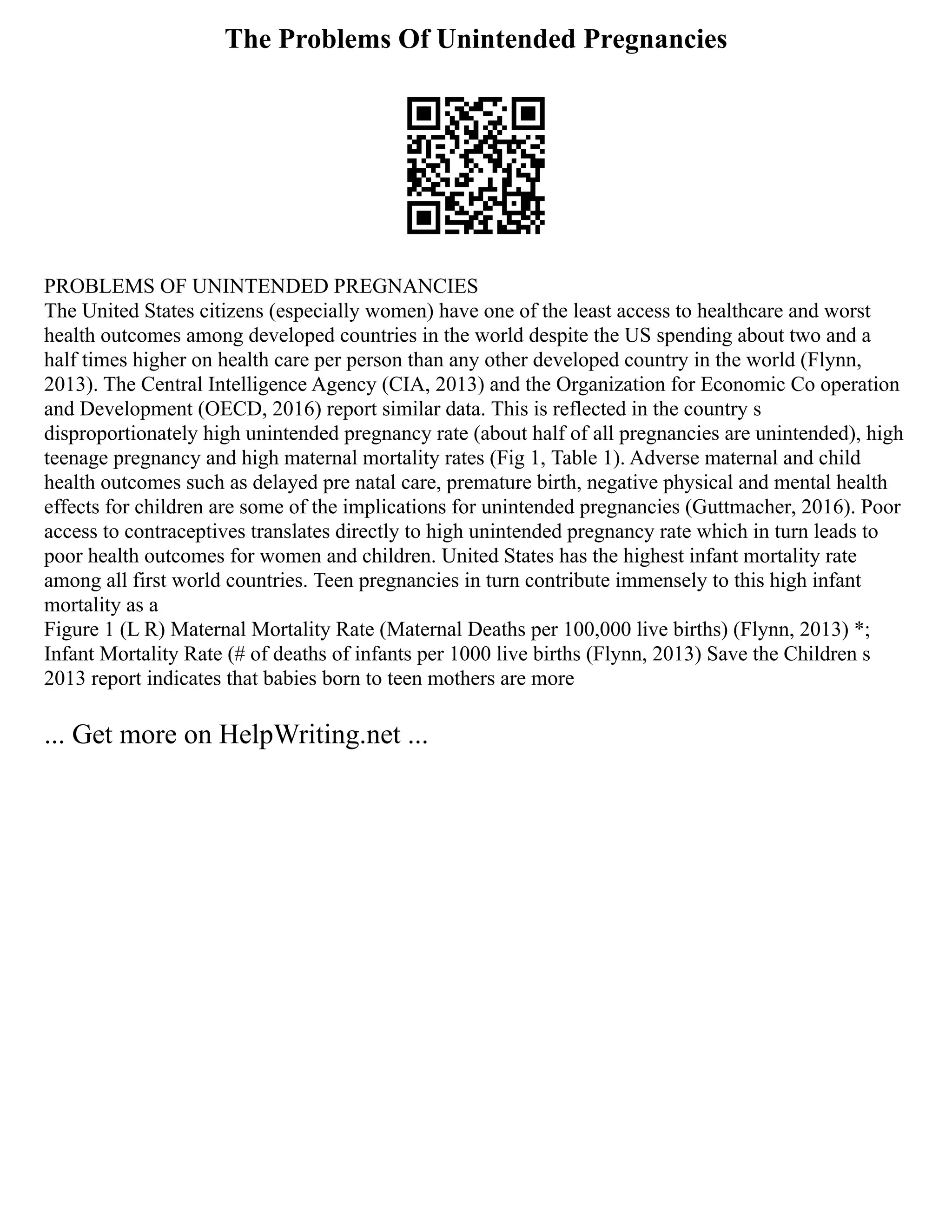 The Problems Of Unintended Pregnancies
PROBLEMS OF UNINTENDED PREGNANCIES
The United States citizens (especially women) have one of the least access to healthcare and worst
health outcomes among developed countries in the world despite the US spending about two and a
half times higher on health care per person than any other developed country in the world (Flynn,
2013). The Central Intelligence Agency (CIA, 2013) and the Organization for Economic Co operation
and Development (OECD, 2016) report similar data. This is reflected in the country s
disproportionately high unintended pregnancy rate (about half of all pregnancies are unintended), high
teenage pregnancy and high maternal mortality rates (Fig 1, Table 1). Adverse maternal and child
health outcomes such as delayed pre natal care, premature birth, negative physical and mental health
effects for children are some of the implications for unintended pregnancies (Guttmacher, 2016). Poor
access to contraceptives translates directly to high unintended pregnancy rate which in turn leads to
poor health outcomes for women and children. United States has the highest infant mortality rate
among all first world countries. Teen pregnancies in turn contribute immensely to this high infant
mortality as a
Figure 1 (L R) Maternal Mortality Rate (Maternal Deaths per 100,000 live births) (Flynn, 2013) *;
Infant Mortality Rate (# of deaths of infants per 1000 live births (Flynn, 2013) Save the Children s
2013 report indicates that babies born to teen mothers are more
... Get more on HelpWriting.net ...
 