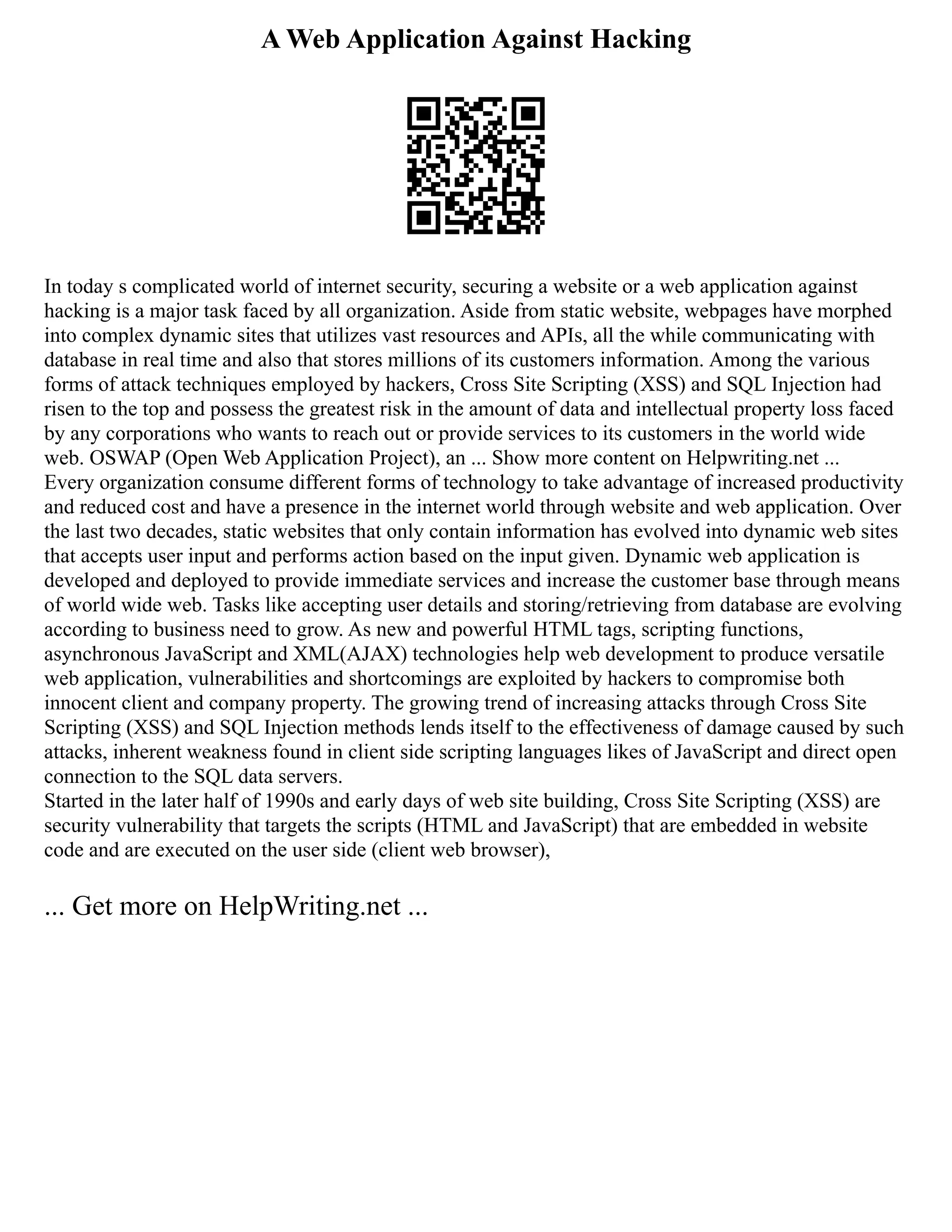 A Web Application Against Hacking
In today s complicated world of internet security, securing a website or a web application against
hacking is a major task faced by all organization. Aside from static website, webpages have morphed
into complex dynamic sites that utilizes vast resources and APIs, all the while communicating with
database in real time and also that stores millions of its customers information. Among the various
forms of attack techniques employed by hackers, Cross Site Scripting (XSS) and SQL Injection had
risen to the top and possess the greatest risk in the amount of data and intellectual property loss faced
by any corporations who wants to reach out or provide services to its customers in the world wide
web. OSWAP (Open Web Application Project), an ... Show more content on Helpwriting.net ...
Every organization consume different forms of technology to take advantage of increased productivity
and reduced cost and have a presence in the internet world through website and web application. Over
the last two decades, static websites that only contain information has evolved into dynamic web sites
that accepts user input and performs action based on the input given. Dynamic web application is
developed and deployed to provide immediate services and increase the customer base through means
of world wide web. Tasks like accepting user details and storing/retrieving from database are evolving
according to business need to grow. As new and powerful HTML tags, scripting functions,
asynchronous JavaScript and XML(AJAX) technologies help web development to produce versatile
web application, vulnerabilities and shortcomings are exploited by hackers to compromise both
innocent client and company property. The growing trend of increasing attacks through Cross Site
Scripting (XSS) and SQL Injection methods lends itself to the effectiveness of damage caused by such
attacks, inherent weakness found in client side scripting languages likes of JavaScript and direct open
connection to the SQL data servers.
Started in the later half of 1990s and early days of web site building, Cross Site Scripting (XSS) are
security vulnerability that targets the scripts (HTML and JavaScript) that are embedded in website
code and are executed on the user side (client web browser),
... Get more on HelpWriting.net ...
 