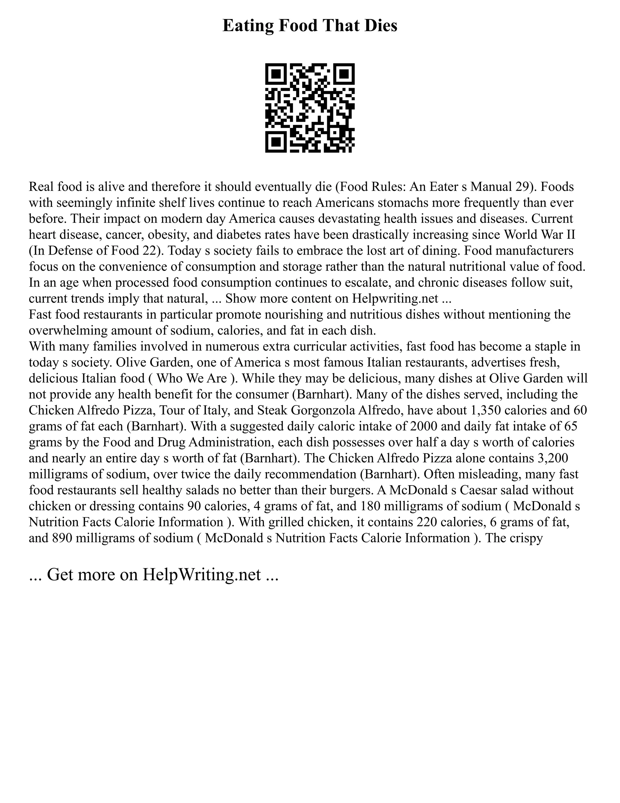 Eating Food That Dies
Real food is alive and therefore it should eventually die (Food Rules: An Eater s Manual 29). Foods
with seemingly infinite shelf lives continue to reach Americans stomachs more frequently than ever
before. Their impact on modern day America causes devastating health issues and diseases. Current
heart disease, cancer, obesity, and diabetes rates have been drastically increasing since World War II
(In Defense of Food 22). Today s society fails to embrace the lost art of dining. Food manufacturers
focus on the convenience of consumption and storage rather than the natural nutritional value of food.
In an age when processed food consumption continues to escalate, and chronic diseases follow suit,
current trends imply that natural, ... Show more content on Helpwriting.net ...
Fast food restaurants in particular promote nourishing and nutritious dishes without mentioning the
overwhelming amount of sodium, calories, and fat in each dish.
With many families involved in numerous extra curricular activities, fast food has become a staple in
today s society. Olive Garden, one of America s most famous Italian restaurants, advertises fresh,
delicious Italian food ( Who We Are ). While they may be delicious, many dishes at Olive Garden will
not provide any health benefit for the consumer (Barnhart). Many of the dishes served, including the
Chicken Alfredo Pizza, Tour of Italy, and Steak Gorgonzola Alfredo, have about 1,350 calories and 60
grams of fat each (Barnhart). With a suggested daily caloric intake of 2000 and daily fat intake of 65
grams by the Food and Drug Administration, each dish possesses over half a day s worth of calories
and nearly an entire day s worth of fat (Barnhart). The Chicken Alfredo Pizza alone contains 3,200
milligrams of sodium, over twice the daily recommendation (Barnhart). Often misleading, many fast
food restaurants sell healthy salads no better than their burgers. A McDonald s Caesar salad without
chicken or dressing contains 90 calories, 4 grams of fat, and 180 milligrams of sodium ( McDonald s
Nutrition Facts Calorie Information ). With grilled chicken, it contains 220 calories, 6 grams of fat,
and 890 milligrams of sodium ( McDonald s Nutrition Facts Calorie Information ). The crispy
... Get more on HelpWriting.net ...
 