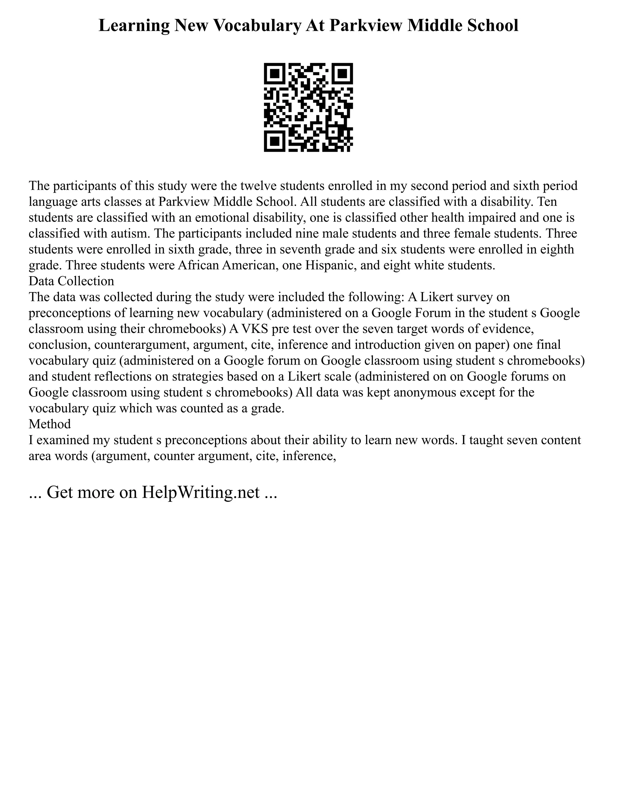 Learning New Vocabulary At Parkview Middle School
The participants of this study were the twelve students enrolled in my second period and sixth period
language arts classes at Parkview Middle School. All students are classified with a disability. Ten
students are classified with an emotional disability, one is classified other health impaired and one is
classified with autism. The participants included nine male students and three female students. Three
students were enrolled in sixth grade, three in seventh grade and six students were enrolled in eighth
grade. Three students were African American, one Hispanic, and eight white students.
Data Collection
The data was collected during the study were included the following: A Likert survey on
preconceptions of learning new vocabulary (administered on a Google Forum in the student s Google
classroom using their chromebooks) A VKS pre test over the seven target words of evidence,
conclusion, counterargument, argument, cite, inference and introduction given on paper) one final
vocabulary quiz (administered on a Google forum on Google classroom using student s chromebooks)
and student reflections on strategies based on a Likert scale (administered on on Google forums on
Google classroom using student s chromebooks) All data was kept anonymous except for the
vocabulary quiz which was counted as a grade.
Method
I examined my student s preconceptions about their ability to learn new words. I taught seven content
area words (argument, counter argument, cite, inference,
... Get more on HelpWriting.net ...
 
