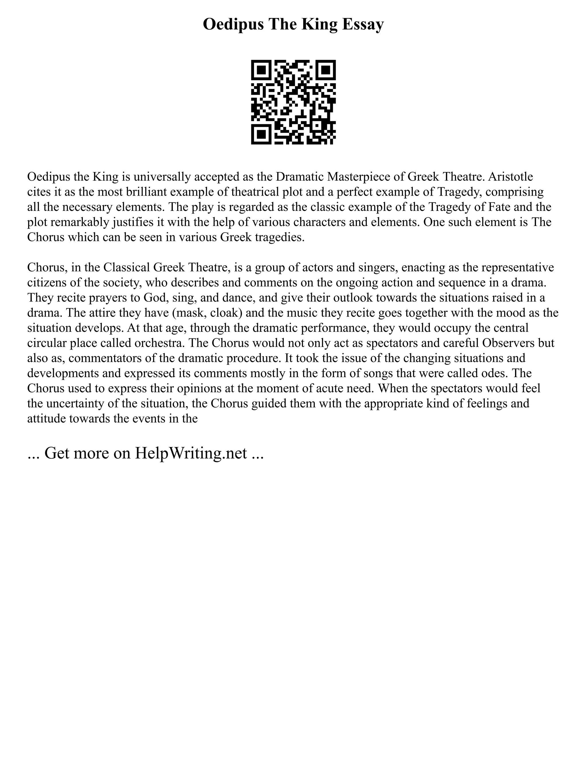 Oedipus The King Essay
Oedipus the King is universally accepted as the Dramatic Masterpiece of Greek Theatre. Aristotle
cites it as the most brilliant example of theatrical plot and a perfect example of Tragedy, comprising
all the necessary elements. The play is regarded as the classic example of the Tragedy of Fate and the
plot remarkably justifies it with the help of various characters and elements. One such element is The
Chorus which can be seen in various Greek tragedies.
Chorus, in the Classical Greek Theatre, is a group of actors and singers, enacting as the representative
citizens of the society, who describes and comments on the ongoing action and sequence in a drama.
They recite prayers to God, sing, and dance, and give their outlook towards the situations raised in a
drama. The attire they have (mask, cloak) and the music they recite goes together with the mood as the
situation develops. At that age, through the dramatic performance, they would occupy the central
circular place called orchestra. The Chorus would not only act as spectators and careful Observers but
also as, commentators of the dramatic procedure. It took the issue of the changing situations and
developments and expressed its comments mostly in the form of songs that were called odes. The
Chorus used to express their opinions at the moment of acute need. When the spectators would feel
the uncertainty of the situation, the Chorus guided them with the appropriate kind of feelings and
attitude towards the events in the
... Get more on HelpWriting.net ...
 