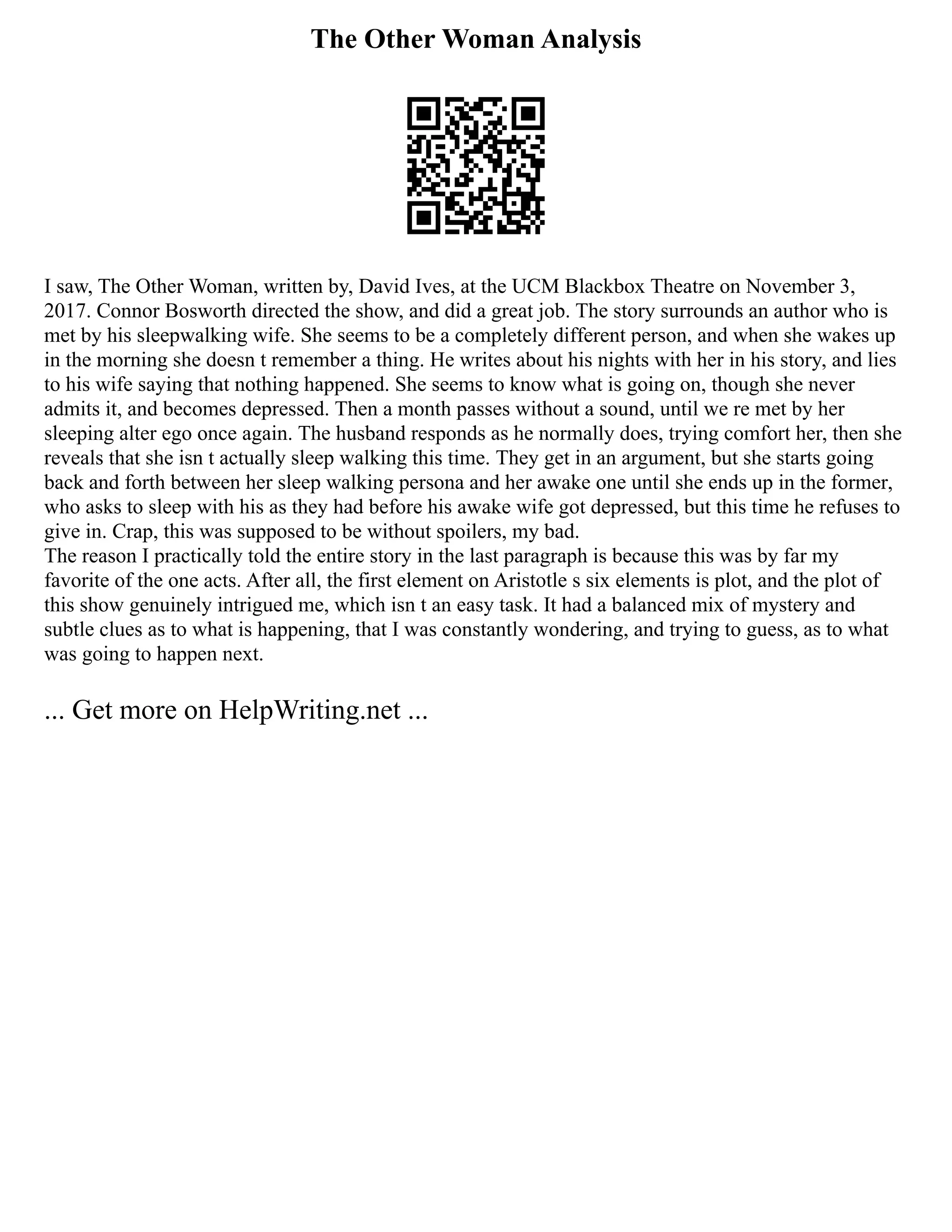 The Other Woman Analysis
I saw, The Other Woman, written by, David Ives, at the UCM Blackbox Theatre on November 3,
2017. Connor Bosworth directed the show, and did a great job. The story surrounds an author who is
met by his sleepwalking wife. She seems to be a completely different person, and when she wakes up
in the morning she doesn t remember a thing. He writes about his nights with her in his story, and lies
to his wife saying that nothing happened. She seems to know what is going on, though she never
admits it, and becomes depressed. Then a month passes without a sound, until we re met by her
sleeping alter ego once again. The husband responds as he normally does, trying comfort her, then she
reveals that she isn t actually sleep walking this time. They get in an argument, but she starts going
back and forth between her sleep walking persona and her awake one until she ends up in the former,
who asks to sleep with his as they had before his awake wife got depressed, but this time he refuses to
give in. Crap, this was supposed to be without spoilers, my bad.
The reason I practically told the entire story in the last paragraph is because this was by far my
favorite of the one acts. After all, the first element on Aristotle s six elements is plot, and the plot of
this show genuinely intrigued me, which isn t an easy task. It had a balanced mix of mystery and
subtle clues as to what is happening, that I was constantly wondering, and trying to guess, as to what
was going to happen next.
... Get more on HelpWriting.net ...
 