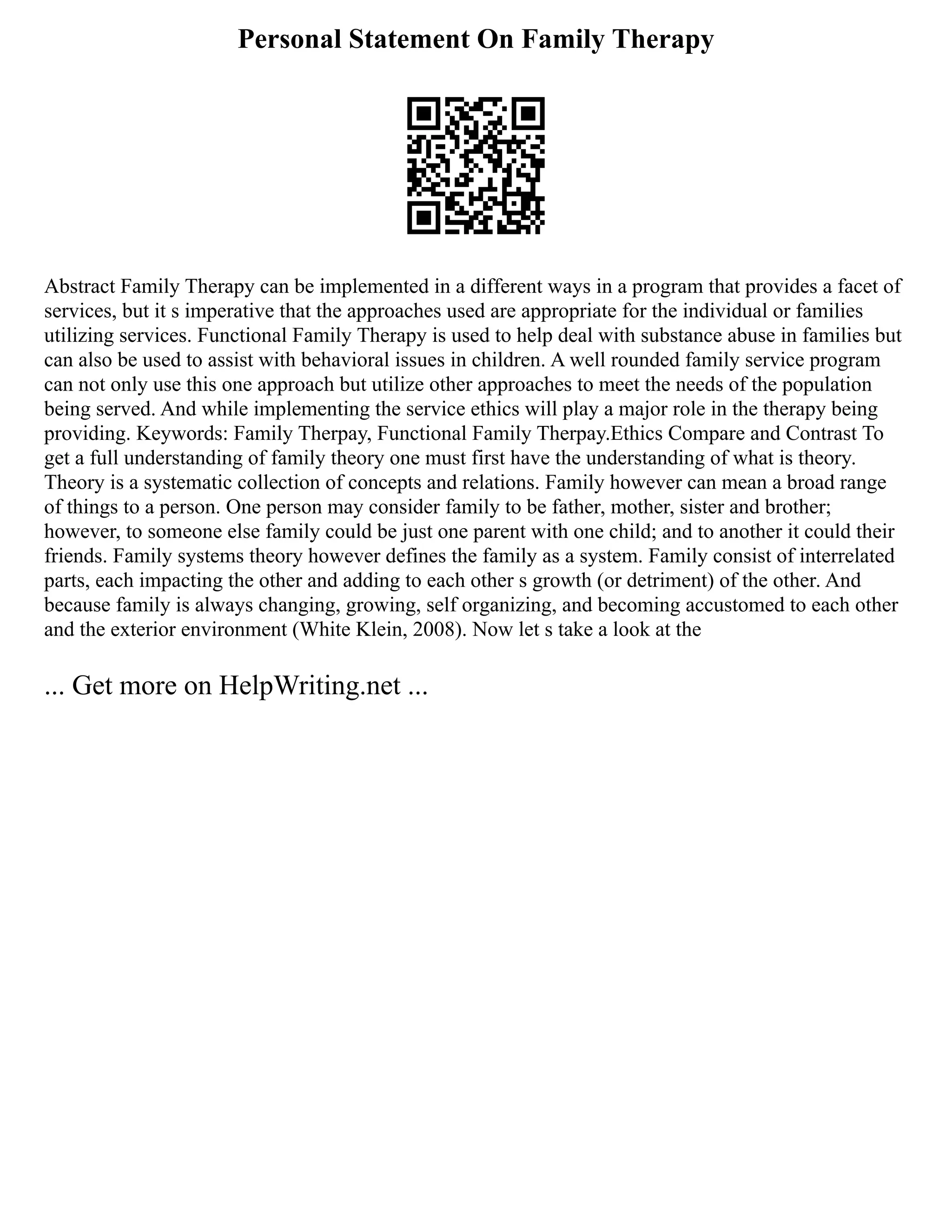 Personal Statement On Family Therapy
Abstract Family Therapy can be implemented in a different ways in a program that provides a facet of
services, but it s imperative that the approaches used are appropriate for the individual or families
utilizing services. Functional Family Therapy is used to help deal with substance abuse in families but
can also be used to assist with behavioral issues in children. A well rounded family service program
can not only use this one approach but utilize other approaches to meet the needs of the population
being served. And while implementing the service ethics will play a major role in the therapy being
providing. Keywords: Family Therpay, Functional Family Therpay.Ethics Compare and Contrast To
get a full understanding of family theory one must first have the understanding of what is theory.
Theory is a systematic collection of concepts and relations. Family however can mean a broad range
of things to a person. One person may consider family to be father, mother, sister and brother;
however, to someone else family could be just one parent with one child; and to another it could their
friends. Family systems theory however defines the family as a system. Family consist of interrelated
parts, each impacting the other and adding to each other s growth (or detriment) of the other. And
because family is always changing, growing, self organizing, and becoming accustomed to each other
and the exterior environment (White Klein, 2008). Now let s take a look at the
... Get more on HelpWriting.net ...
 