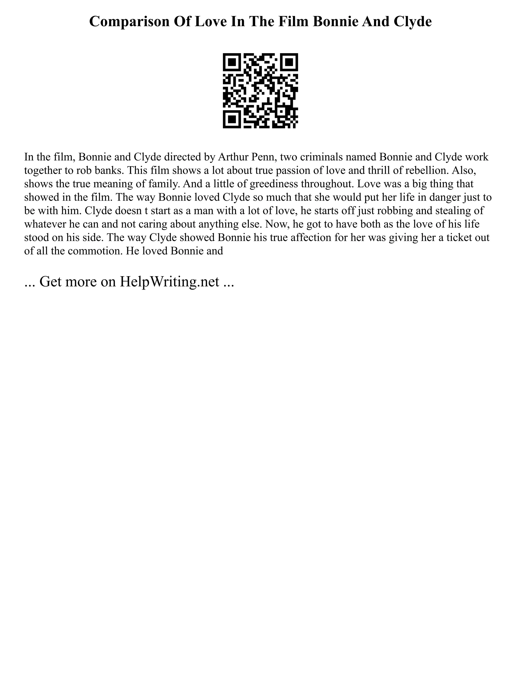 Comparison Of Love In The Film Bonnie And Clyde
In the film, Bonnie and Clyde directed by Arthur Penn, two criminals named Bonnie and Clyde work
together to rob banks. This film shows a lot about true passion of love and thrill of rebellion. Also,
shows the true meaning of family. And a little of greediness throughout. Love was a big thing that
showed in the film. The way Bonnie loved Clyde so much that she would put her life in danger just to
be with him. Clyde doesn t start as a man with a lot of love, he starts off just robbing and stealing of
whatever he can and not caring about anything else. Now, he got to have both as the love of his life
stood on his side. The way Clyde showed Bonnie his true affection for her was giving her a ticket out
of all the commotion. He loved Bonnie and
... Get more on HelpWriting.net ...
 