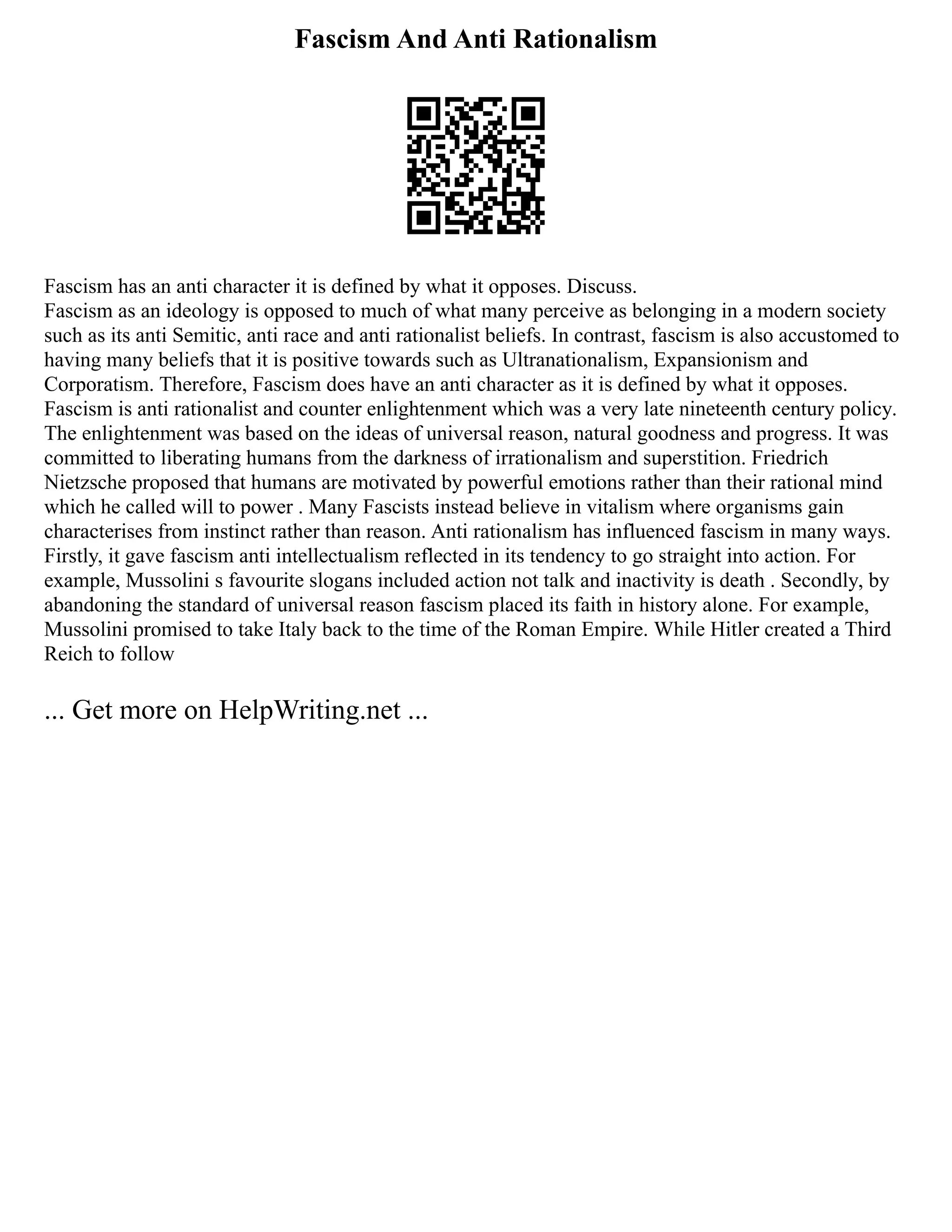 Fascism And Anti Rationalism
Fascism has an anti character it is defined by what it opposes. Discuss.
Fascism as an ideology is opposed to much of what many perceive as belonging in a modern society
such as its anti Semitic, anti race and anti rationalist beliefs. In contrast, fascism is also accustomed to
having many beliefs that it is positive towards such as Ultranationalism, Expansionism and
Corporatism. Therefore, Fascism does have an anti character as it is defined by what it opposes.
Fascism is anti rationalist and counter enlightenment which was a very late nineteenth century policy.
The enlightenment was based on the ideas of universal reason, natural goodness and progress. It was
committed to liberating humans from the darkness of irrationalism and superstition. Friedrich
Nietzsche proposed that humans are motivated by powerful emotions rather than their rational mind
which he called will to power . Many Fascists instead believe in vitalism where organisms gain
characterises from instinct rather than reason. Anti rationalism has influenced fascism in many ways.
Firstly, it gave fascism anti intellectualism reflected in its tendency to go straight into action. For
example, Mussolini s favourite slogans included action not talk and inactivity is death . Secondly, by
abandoning the standard of universal reason fascism placed its faith in history alone. For example,
Mussolini promised to take Italy back to the time of the Roman Empire. While Hitler created a Third
Reich to follow
... Get more on HelpWriting.net ...
 