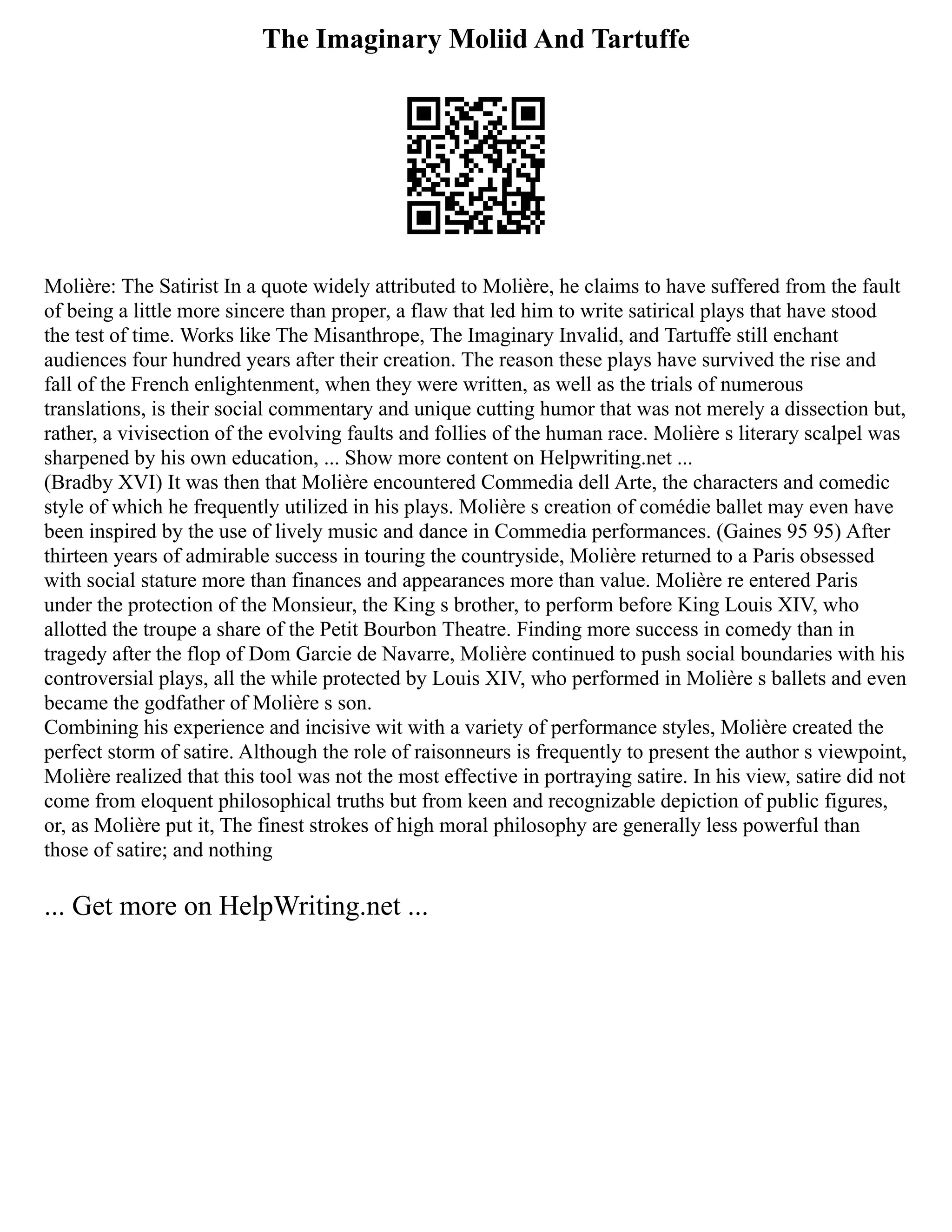 The Imaginary Moliid And Tartuffe
Molière: The Satirist In a quote widely attributed to Molière, he claims to have suffered from the fault
of being a little more sincere than proper, a flaw that led him to write satirical plays that have stood
the test of time. Works like The Misanthrope, The Imaginary Invalid, and Tartuffe still enchant
audiences four hundred years after their creation. The reason these plays have survived the rise and
fall of the French enlightenment, when they were written, as well as the trials of numerous
translations, is their social commentary and unique cutting humor that was not merely a dissection but,
rather, a vivisection of the evolving faults and follies of the human race. Molière s literary scalpel was
sharpened by his own education, ... Show more content on Helpwriting.net ...
(Bradby XVI) It was then that Molière encountered Commedia dell Arte, the characters and comedic
style of which he frequently utilized in his plays. Molière s creation of comédie ballet may even have
been inspired by the use of lively music and dance in Commedia performances. (Gaines 95 95) After
thirteen years of admirable success in touring the countryside, Molière returned to a Paris obsessed
with social stature more than finances and appearances more than value. Molière re entered Paris
under the protection of the Monsieur, the King s brother, to perform before King Louis XIV, who
allotted the troupe a share of the Petit Bourbon Theatre. Finding more success in comedy than in
tragedy after the flop of Dom Garcie de Navarre, Molière continued to push social boundaries with his
controversial plays, all the while protected by Louis XIV, who performed in Molière s ballets and even
became the godfather of Molière s son.
Combining his experience and incisive wit with a variety of performance styles, Molière created the
perfect storm of satire. Although the role of raisonneurs is frequently to present the author s viewpoint,
Molière realized that this tool was not the most effective in portraying satire. In his view, satire did not
come from eloquent philosophical truths but from keen and recognizable depiction of public figures,
or, as Molière put it, The finest strokes of high moral philosophy are generally less powerful than
those of satire; and nothing
... Get more on HelpWriting.net ...
 