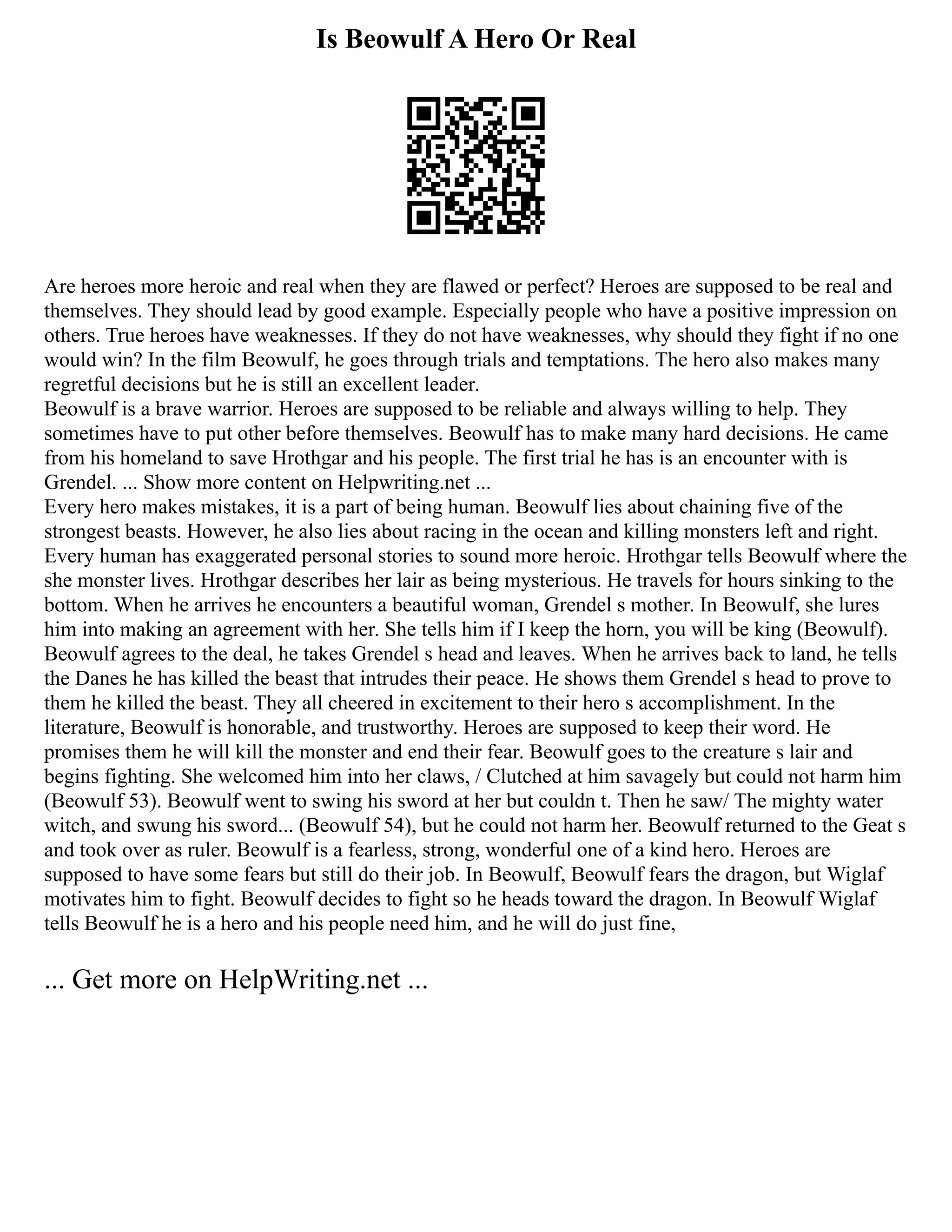 Is Beowulf A Hero Or Real
Are heroes more heroic and real when they are flawed or perfect? Heroes are supposed to be real and
themselves. They should lead by good example. Especially people who have a positive impression on
others. True heroes have weaknesses. If they do not have weaknesses, why should they fight if no one
would win? In the film Beowulf, he goes through trials and temptations. The hero also makes many
regretful decisions but he is still an excellent leader.
Beowulf is a brave warrior. Heroes are supposed to be reliable and always willing to help. They
sometimes have to put other before themselves. Beowulf has to make many hard decisions. He came
from his homeland to save Hrothgar and his people. The first trial he has is an encounter with is
Grendel. ... Show more content on Helpwriting.net ...
Every hero makes mistakes, it is a part of being human. Beowulf lies about chaining five of the
strongest beasts. However, he also lies about racing in the ocean and killing monsters left and right.
Every human has exaggerated personal stories to sound more heroic. Hrothgar tells Beowulf where the
she monster lives. Hrothgar describes her lair as being mysterious. He travels for hours sinking to the
bottom. When he arrives he encounters a beautiful woman, Grendel s mother. In Beowulf, she lures
him into making an agreement with her. She tells him if I keep the horn, you will be king (Beowulf).
Beowulf agrees to the deal, he takes Grendel s head and leaves. When he arrives back to land, he tells
the Danes he has killed the beast that intrudes their peace. He shows them Grendel s head to prove to
them he killed the beast. They all cheered in excitement to their hero s accomplishment. In the
literature, Beowulf is honorable, and trustworthy. Heroes are supposed to keep their word. He
promises them he will kill the monster and end their fear. Beowulf goes to the creature s lair and
begins fighting. She welcomed him into her claws, / Clutched at him savagely but could not harm him
(Beowulf 53). Beowulf went to swing his sword at her but couldn t. Then he saw/ The mighty water
witch, and swung his sword... (Beowulf 54), but he could not harm her. Beowulf returned to the Geat s
and took over as ruler. Beowulf is a fearless, strong, wonderful one of a kind hero. Heroes are
supposed to have some fears but still do their job. In Beowulf, Beowulf fears the dragon, but Wiglaf
motivates him to fight. Beowulf decides to fight so he heads toward the dragon. In Beowulf Wiglaf
tells Beowulf he is a hero and his people need him, and he will do just fine,
... Get more on HelpWriting.net ...
 