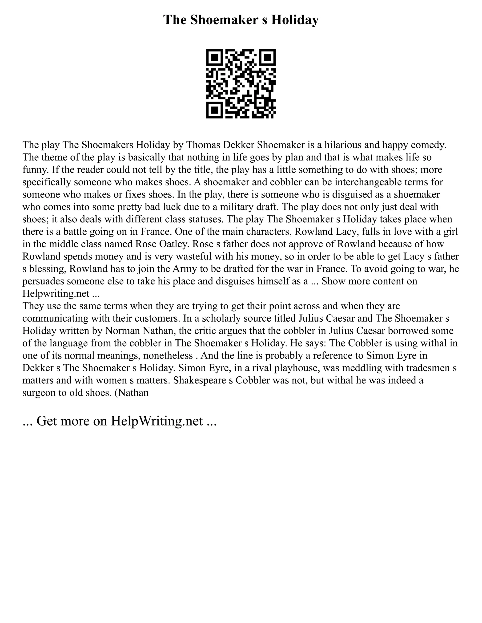 The Shoemaker s Holiday
The play The Shoemakers Holiday by Thomas Dekker Shoemaker is a hilarious and happy comedy.
The theme of the play is basically that nothing in life goes by plan and that is what makes life so
funny. If the reader could not tell by the title, the play has a little something to do with shoes; more
specifically someone who makes shoes. A shoemaker and cobbler can be interchangeable terms for
someone who makes or fixes shoes. In the play, there is someone who is disguised as a shoemaker
who comes into some pretty bad luck due to a military draft. The play does not only just deal with
shoes; it also deals with different class statuses. The play The Shoemaker s Holiday takes place when
there is a battle going on in France. One of the main characters, Rowland Lacy, falls in love with a girl
in the middle class named Rose Oatley. Rose s father does not approve of Rowland because of how
Rowland spends money and is very wasteful with his money, so in order to be able to get Lacy s father
s blessing, Rowland has to join the Army to be drafted for the war in France. To avoid going to war, he
persuades someone else to take his place and disguises himself as a ... Show more content on
Helpwriting.net ...
They use the same terms when they are trying to get their point across and when they are
communicating with their customers. In a scholarly source titled Julius Caesar and The Shoemaker s
Holiday written by Norman Nathan, the critic argues that the cobbler in Julius Caesar borrowed some
of the language from the cobbler in The Shoemaker s Holiday. He says: The Cobbler is using withal in
one of its normal meanings, nonetheless . And the line is probably a reference to Simon Eyre in
Dekker s The Shoemaker s Holiday. Simon Eyre, in a rival playhouse, was meddling with tradesmen s
matters and with women s matters. Shakespeare s Cobbler was not, but withal he was indeed a
surgeon to old shoes. (Nathan
... Get more on HelpWriting.net ...
 