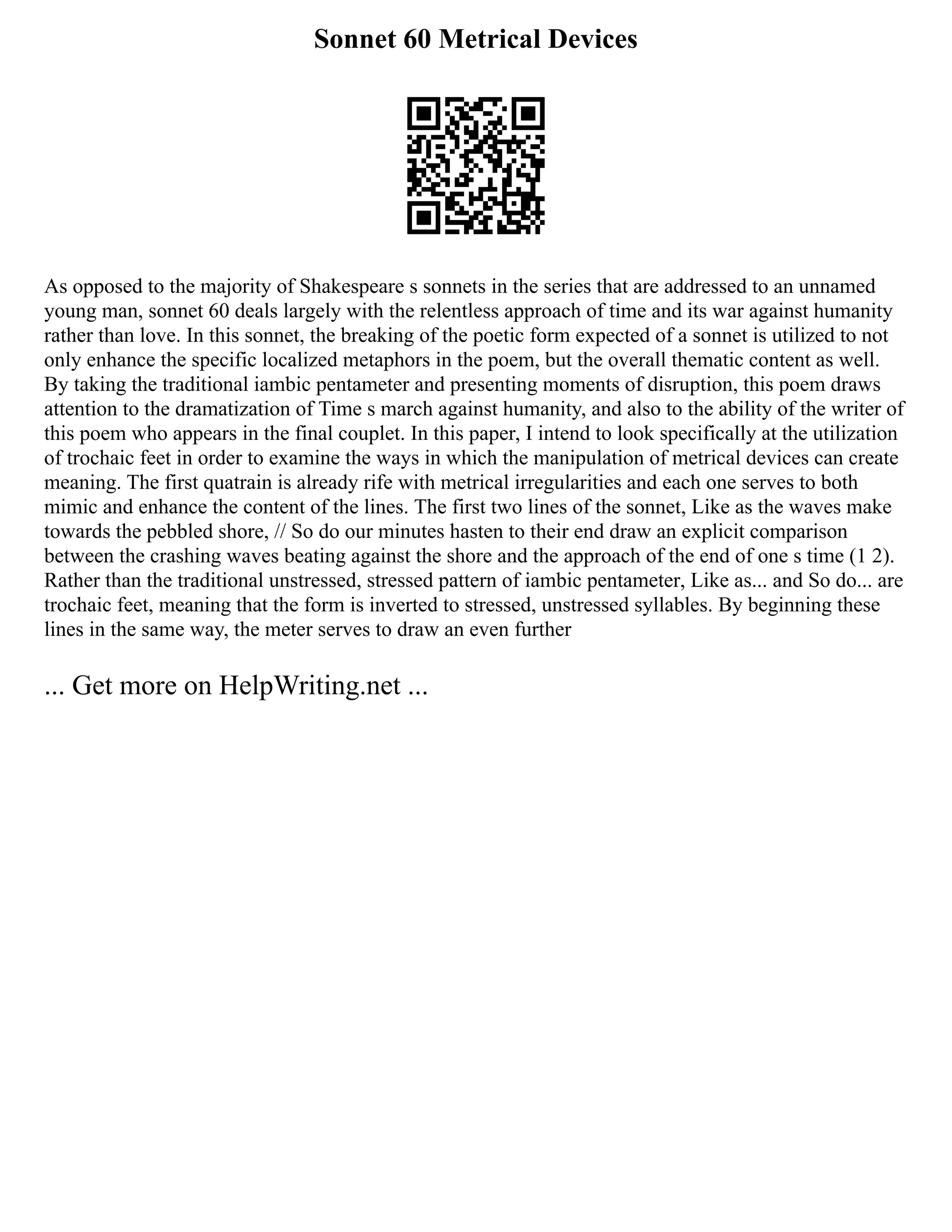 Sonnet 60 Metrical Devices
As opposed to the majority of Shakespeare s sonnets in the series that are addressed to an unnamed
young man, sonnet 60 deals largely with the relentless approach of time and its war against humanity
rather than love. In this sonnet, the breaking of the poetic form expected of a sonnet is utilized to not
only enhance the specific localized metaphors in the poem, but the overall thematic content as well.
By taking the traditional iambic pentameter and presenting moments of disruption, this poem draws
attention to the dramatization of Time s march against humanity, and also to the ability of the writer of
this poem who appears in the final couplet. In this paper, I intend to look specifically at the utilization
of trochaic feet in order to examine the ways in which the manipulation of metrical devices can create
meaning. The first quatrain is already rife with metrical irregularities and each one serves to both
mimic and enhance the content of the lines. The first two lines of the sonnet, Like as the waves make
towards the pebbled shore, // So do our minutes hasten to their end draw an explicit comparison
between the crashing waves beating against the shore and the approach of the end of one s time (1 2).
Rather than the traditional unstressed, stressed pattern of iambic pentameter, Like as... and So do... are
trochaic feet, meaning that the form is inverted to stressed, unstressed syllables. By beginning these
lines in the same way, the meter serves to draw an even further
... Get more on HelpWriting.net ...
 