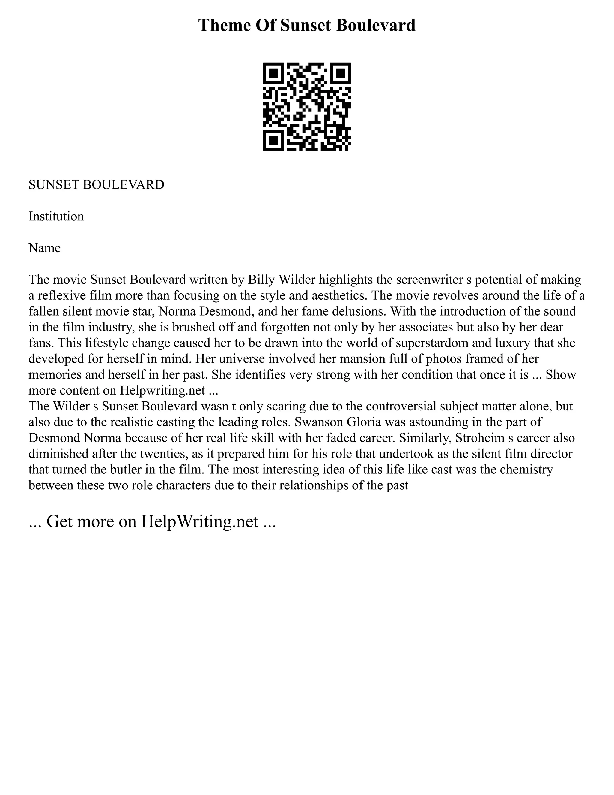 Theme Of Sunset Boulevard
SUNSET BOULEVARD
Institution
Name
The movie Sunset Boulevard written by Billy Wilder highlights the screenwriter s potential of making
a reflexive film more than focusing on the style and aesthetics. The movie revolves around the life of a
fallen silent movie star, Norma Desmond, and her fame delusions. With the introduction of the sound
in the film industry, she is brushed off and forgotten not only by her associates but also by her dear
fans. This lifestyle change caused her to be drawn into the world of superstardom and luxury that she
developed for herself in mind. Her universe involved her mansion full of photos framed of her
memories and herself in her past. She identifies very strong with her condition that once it is ... Show
more content on Helpwriting.net ...
The Wilder s Sunset Boulevard wasn t only scaring due to the controversial subject matter alone, but
also due to the realistic casting the leading roles. Swanson Gloria was astounding in the part of
Desmond Norma because of her real life skill with her faded career. Similarly, Stroheim s career also
diminished after the twenties, as it prepared him for his role that undertook as the silent film director
that turned the butler in the film. The most interesting idea of this life like cast was the chemistry
between these two role characters due to their relationships of the past
... Get more on HelpWriting.net ...
 