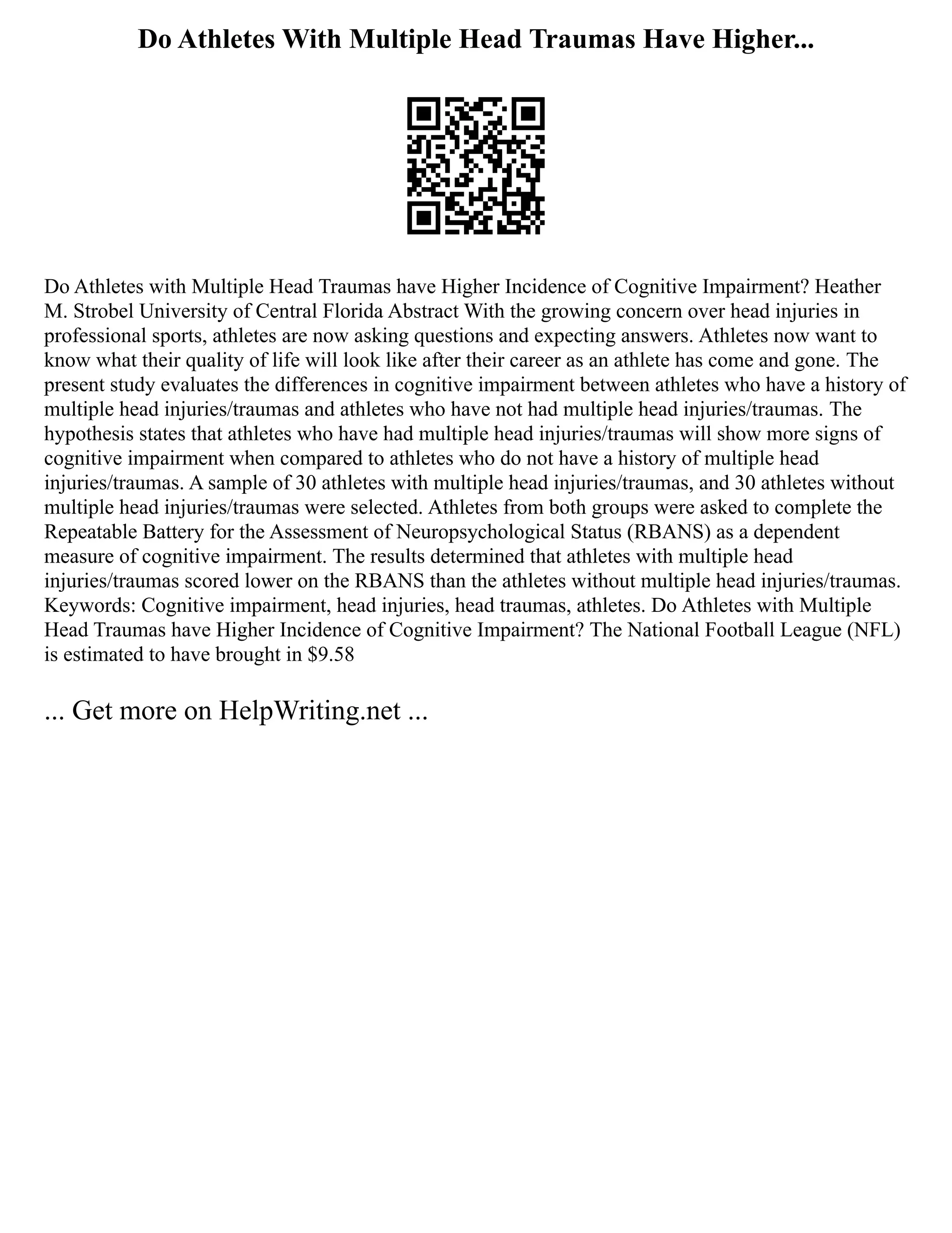 Do Athletes With Multiple Head Traumas Have Higher...
Do Athletes with Multiple Head Traumas have Higher Incidence of Cognitive Impairment? Heather
M. Strobel University of Central Florida Abstract With the growing concern over head injuries in
professional sports, athletes are now asking questions and expecting answers. Athletes now want to
know what their quality of life will look like after their career as an athlete has come and gone. The
present study evaluates the differences in cognitive impairment between athletes who have a history of
multiple head injuries/traumas and athletes who have not had multiple head injuries/traumas. The
hypothesis states that athletes who have had multiple head injuries/traumas will show more signs of
cognitive impairment when compared to athletes who do not have a history of multiple head
injuries/traumas. A sample of 30 athletes with multiple head injuries/traumas, and 30 athletes without
multiple head injuries/traumas were selected. Athletes from both groups were asked to complete the
Repeatable Battery for the Assessment of Neuropsychological Status (RBANS) as a dependent
measure of cognitive impairment. The results determined that athletes with multiple head
injuries/traumas scored lower on the RBANS than the athletes without multiple head injuries/traumas.
Keywords: Cognitive impairment, head injuries, head traumas, athletes. Do Athletes with Multiple
Head Traumas have Higher Incidence of Cognitive Impairment? The National Football League (NFL)
is estimated to have brought in $9.58
... Get more on HelpWriting.net ...
 