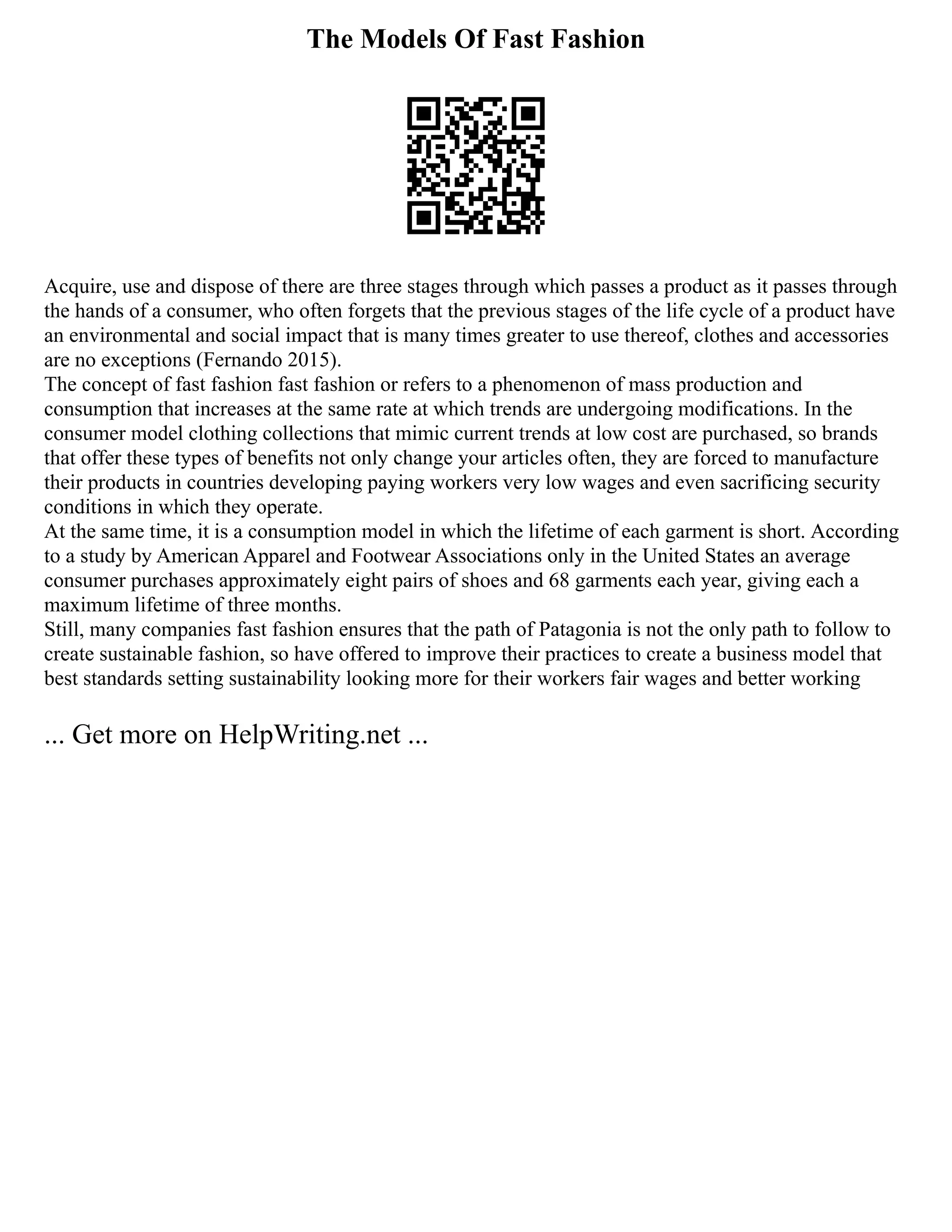 The Models Of Fast Fashion
Acquire, use and dispose of there are three stages through which passes a product as it passes through
the hands of a consumer, who often forgets that the previous stages of the life cycle of a product have
an environmental and social impact that is many times greater to use thereof, clothes and accessories
are no exceptions (Fernando 2015).
The concept of fast fashion fast fashion or refers to a phenomenon of mass production and
consumption that increases at the same rate at which trends are undergoing modifications. In the
consumer model clothing collections that mimic current trends at low cost are purchased, so brands
that offer these types of benefits not only change your articles often, they are forced to manufacture
their products in countries developing paying workers very low wages and even sacrificing security
conditions in which they operate.
At the same time, it is a consumption model in which the lifetime of each garment is short. According
to a study by American Apparel and Footwear Associations only in the United States an average
consumer purchases approximately eight pairs of shoes and 68 garments each year, giving each a
maximum lifetime of three months.
Still, many companies fast fashion ensures that the path of Patagonia is not the only path to follow to
create sustainable fashion, so have offered to improve their practices to create a business model that
best standards setting sustainability looking more for their workers fair wages and better working
... Get more on HelpWriting.net ...
 
