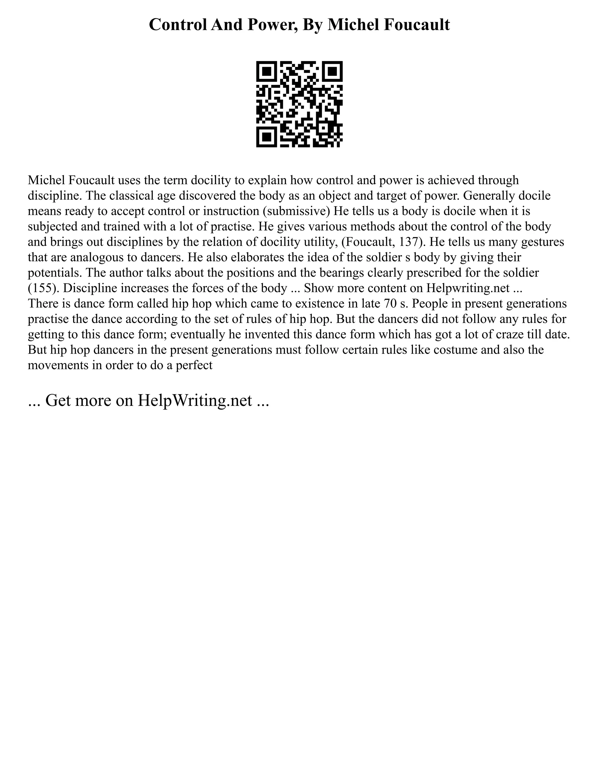 Control And Power, By Michel Foucault
Michel Foucault uses the term docility to explain how control and power is achieved through
discipline. The classical age discovered the body as an object and target of power. Generally docile
means ready to accept control or instruction (submissive) He tells us a body is docile when it is
subjected and trained with a lot of practise. He gives various methods about the control of the body
and brings out disciplines by the relation of docility utility, (Foucault, 137). He tells us many gestures
that are analogous to dancers. He also elaborates the idea of the soldier s body by giving their
potentials. The author talks about the positions and the bearings clearly prescribed for the soldier
(155). Discipline increases the forces of the body ... Show more content on Helpwriting.net ...
There is dance form called hip hop which came to existence in late 70 s. People in present generations
practise the dance according to the set of rules of hip hop. But the dancers did not follow any rules for
getting to this dance form; eventually he invented this dance form which has got a lot of craze till date.
But hip hop dancers in the present generations must follow certain rules like costume and also the
movements in order to do a perfect
... Get more on HelpWriting.net ...
 