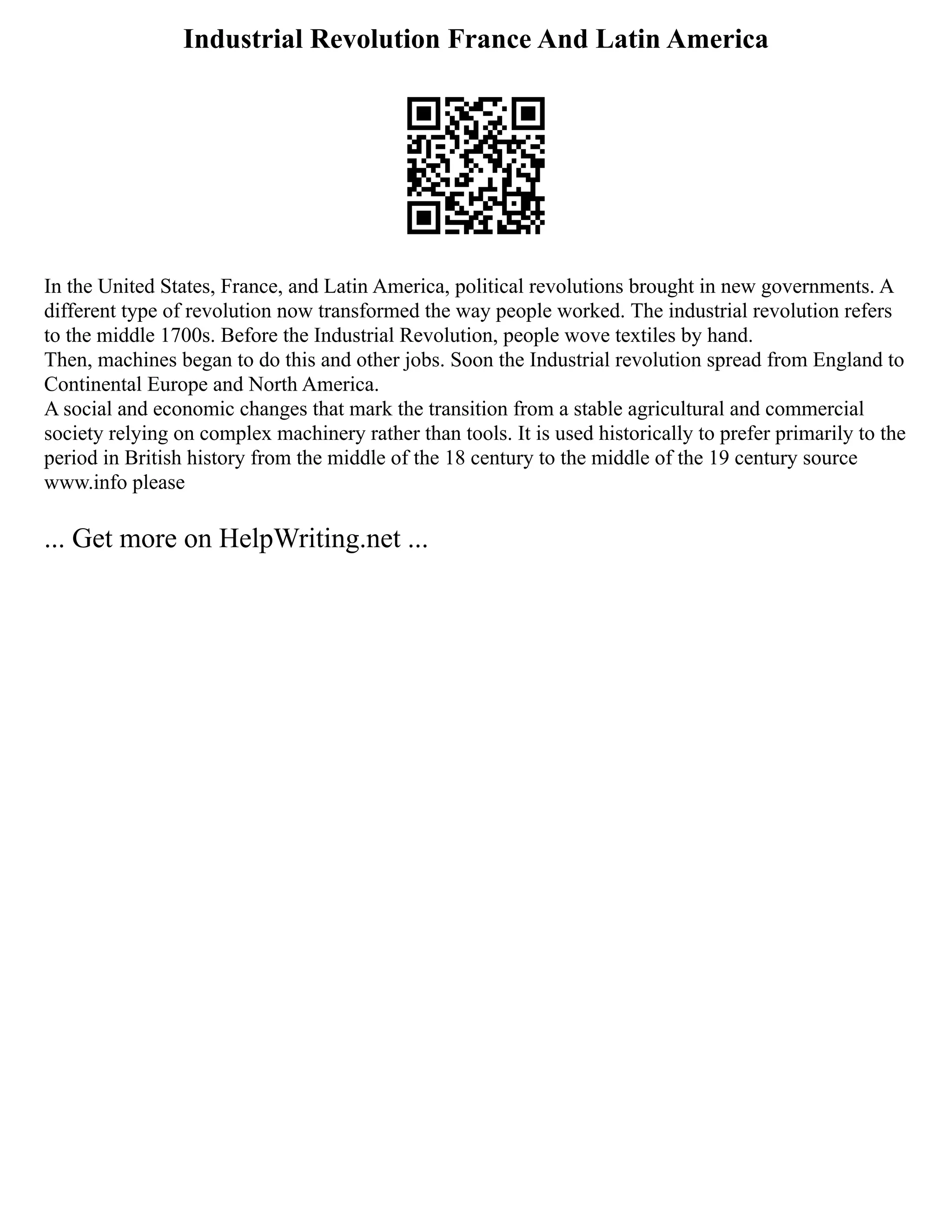 Industrial Revolution France And Latin America
In the United States, France, and Latin America, political revolutions brought in new governments. A
different type of revolution now transformed the way people worked. The industrial revolution refers
to the middle 1700s. Before the Industrial Revolution, people wove textiles by hand.
Then, machines began to do this and other jobs. Soon the Industrial revolution spread from England to
Continental Europe and North America.
A social and economic changes that mark the transition from a stable agricultural and commercial
society relying on complex machinery rather than tools. It is used historically to prefer primarily to the
period in British history from the middle of the 18 century to the middle of the 19 century source
www.info please
... Get more on HelpWriting.net ...
 