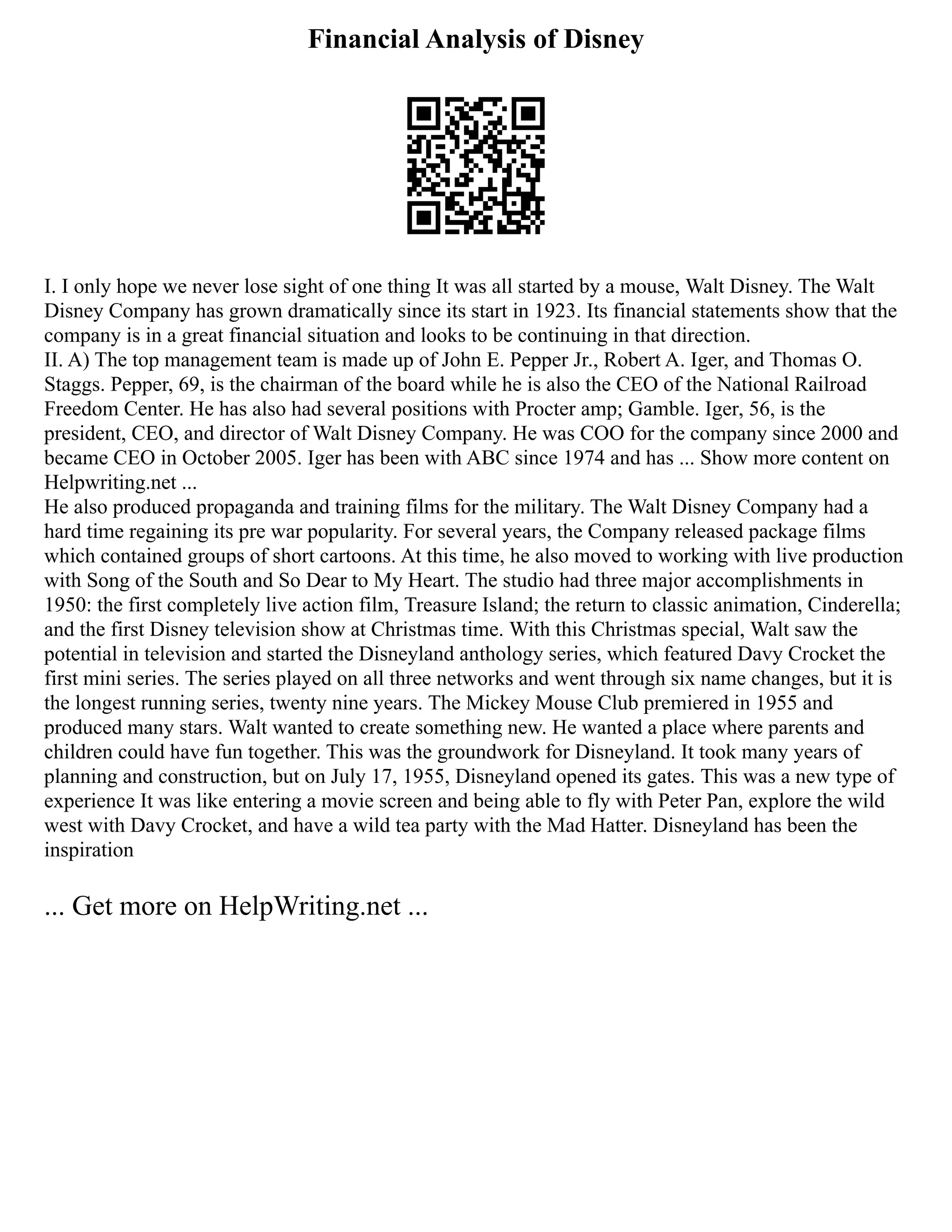 Financial Analysis of Disney
I. I only hope we never lose sight of one thing It was all started by a mouse, Walt Disney. The Walt
Disney Company has grown dramatically since its start in 1923. Its financial statements show that the
company is in a great financial situation and looks to be continuing in that direction.
II. A) The top management team is made up of John E. Pepper Jr., Robert A. Iger, and Thomas O.
Staggs. Pepper, 69, is the chairman of the board while he is also the CEO of the National Railroad
Freedom Center. He has also had several positions with Procter amp; Gamble. Iger, 56, is the
president, CEO, and director of Walt Disney Company. He was COO for the company since 2000 and
became CEO in October 2005. Iger has been with ABC since 1974 and has ... Show more content on
Helpwriting.net ...
He also produced propaganda and training films for the military. The Walt Disney Company had a
hard time regaining its pre war popularity. For several years, the Company released package films
which contained groups of short cartoons. At this time, he also moved to working with live production
with Song of the South and So Dear to My Heart. The studio had three major accomplishments in
1950: the first completely live action film, Treasure Island; the return to classic animation, Cinderella;
and the first Disney television show at Christmas time. With this Christmas special, Walt saw the
potential in television and started the Disneyland anthology series, which featured Davy Crocket the
first mini series. The series played on all three networks and went through six name changes, but it is
the longest running series, twenty nine years. The Mickey Mouse Club premiered in 1955 and
produced many stars. Walt wanted to create something new. He wanted a place where parents and
children could have fun together. This was the groundwork for Disneyland. It took many years of
planning and construction, but on July 17, 1955, Disneyland opened its gates. This was a new type of
experience It was like entering a movie screen and being able to fly with Peter Pan, explore the wild
west with Davy Crocket, and have a wild tea party with the Mad Hatter. Disneyland has been the
inspiration
... Get more on HelpWriting.net ...
 