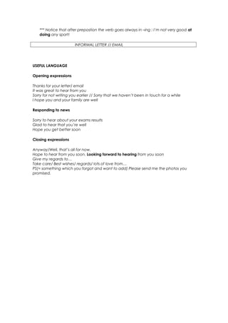 *** Notice that after prepostion the verb goes always in –ing : I’m not very good at
   doing any sport!

                        INFORMAL LETTER // EMAIL




USEFUL LANGUAGE

Opening expressions

Thanks for your letter/ email
It was great to hear from you
Sorry for not writing you earlier // Sorry that we haven’t been in touch for a while
I hope you and your family are well

Responding to news

Sorry to hear about your exams results
Glad to hear that you’re well
Hope you get better soon

Closing expressions

Anyway/Well, that’s all for now.
Hope to hear from you soon. Looking forward to hearing from you soon
Give my regards to…
Take care/ Best wishes/ regards/ lots of love from…
PS(= something which you forgot and want to add) Please send me the photos you
promised.
 