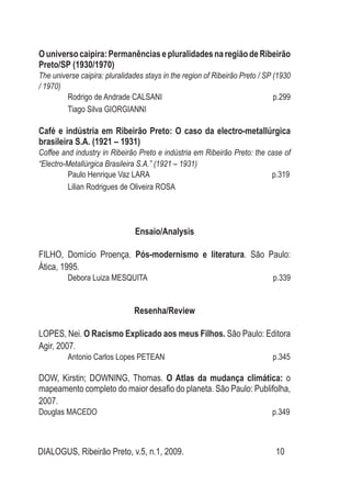DIALOGUS, Ribeirão Preto, v.5, n.1, 2009. 10
Ouniversocaipira:PermanênciasepluralidadesnaregiãodeRibeirão
Preto/SP (1930/1970)
The universe caipira: pluralidades stays in the region of Ribeirão Preto / SP (1930
/ 1970)
Rodrigo de Andrade CALSANI p.299
Tiago Silva GIORGIANNI
Café e indústria em Ribeirão Preto: O caso da electro-metallúrgica
brasileira S.A. (1921 – 1931)
Coffee and industry in Ribeirão Preto e indústria em Ribeirão Preto: the case of
“Electro-Metallúrgica Brasileira S.A.” (1921 – 1931)
Paulo Henrique Vaz Lara p.319
Lilian Rodrigues de Oliveira ROSA
Ensaio/Analysis
FILHO, Domício Proença. Pós-modernismo e literatura. São Paulo:
Ática, 1995.
Debora Luiza MESQUITA p.339
Resenha/Review
LOPES, Nei. O Racismo Explicado aos meus Filhos. São Paulo: Editora
Agir, 2007.
Antonio Carlos Lopes PETEAN p.345
DOW, Kirstin; DOWNING, Thomas. O Atlas da mudança climática: o
mapeamento completo do maior desafio do planeta. São Paulo: Publifolha,
2007.
Douglas MACEDO p.349
 