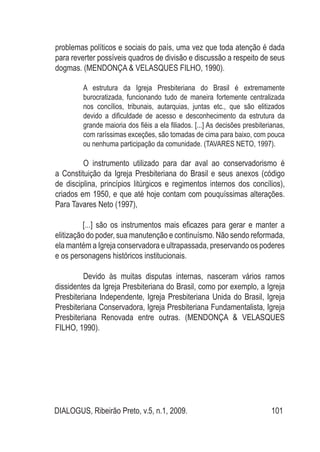 DIALOGUS, Ribeirão Preto, v.5, n.1, 2009. 101
problemas políticos e sociais do país, uma vez que toda atenção é dada
para reverter possíveis quadros de divisão e discussão a respeito de seus
dogmas. (MENDONÇA & VELASQUES FILHO, 1990).
A estrutura da Igreja Presbiteriana do Brasil é extremamente
burocratizada, funcionando tudo de maneira fortemente centralizada
nos concílios, tribunais, autarquias, juntas etc., que são elitizados
devido a dificuldade de acesso e desconhecimento da estrutura da
grande maioria dos fiéis a ela filiados. [...] As decisões presbiterianas,
com raríssimas exceções, são tomadas de cima para baixo, com pouca
ou nenhuma participação da comunidade. (TAVARES NETO, 1997).
	 O instrumento utilizado para dar aval ao conservadorismo é
a Constituição da Igreja Presbiteriana do Brasil e seus anexos (código
de disciplina, princípios litúrgicos e regimentos internos dos concílios),
criados em 1950, e que até hoje contam com pouquíssimas alterações.
Para Tavares Neto (1997),
[...] são os instrumentos mais eficazes para gerar e manter a
elitização do poder, sua manutenção e continuísmo. Não sendo reformada,
ela mantém a Igreja conservadora e ultrapassada, preservando os poderes
e os personagens históricos institucionais.
	 Devido às muitas disputas internas, nasceram vários ramos
dissidentes da Igreja Presbiteriana do Brasil, como por exemplo, a Igreja
Presbiteriana Independente, Igreja Presbiteriana Unida do Brasil, Igreja
Presbiteriana Conservadora, Igreja Presbiteriana Fundamentalista, Igreja
Presbiteriana Renovada entre outras. (MENDONÇA & VELASQUES
FILHO, 1990).
 