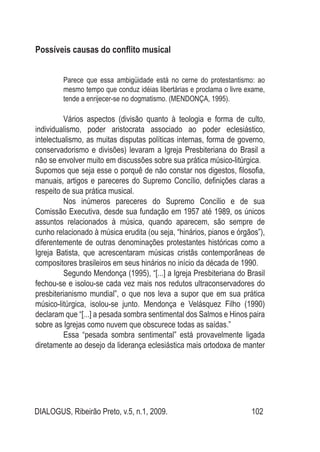 DIALOGUS, Ribeirão Preto, v.5, n.1, 2009. 102
Possíveis causas do conflito musical
Parece que essa ambigüidade está no cerne do protestantismo: ao
mesmo tempo que conduz idéias libertárias e proclama o livre exame,
tende a enrijecer-se no dogmatismo. (MENDONÇA, 1995).
	 Vários aspectos (divisão quanto à teologia e forma de culto,
individualismo, poder aristocrata associado ao poder eclesiástico,
intelectualismo, as muitas disputas políticas internas, forma de governo,
conservadorismo e divisões) levaram a Igreja Presbiteriana do Brasil a
não se envolver muito em discussões sobre sua prática músico-litúrgica. 	
Supomos que seja esse o porquê de não constar nos digestos, filosofia,
manuais, artigos e pareceres do Supremo Concílio, definições claras a
respeito de sua prática musical.
	 Nos inúmeros pareceres do Supremo Concílio e de sua
Comissão Executiva, desde sua fundação em 1957 até 1989, os únicos
assuntos relacionados à música, quando aparecem, são sempre de
cunho relacionado à música erudita (ou seja, “hinários, pianos e órgãos”),
diferentemente de outras denominações protestantes históricas como a
Igreja Batista, que acrescentaram músicas cristãs contemporâneas de
compositores brasileiros em seus hinários no início da década de 1990.
	 Segundo Mendonça (1995), “[...] a Igreja Presbiteriana do Brasil
fechou-se e isolou-se cada vez mais nos redutos ultraconservadores do
presbiterianismo mundial”, o que nos leva a supor que em sua prática
músico-litúrgica, isolou-se junto. Mendonça e Velásquez Filho (1990)
declaram que “[...] a pesada sombra sentimental dos Salmos e Hinos paira
sobre as Igrejas como nuvem que obscurece todas as saídas.”
	 Essa “pesada sombra sentimental” está provavelmente ligada
diretamente ao desejo da liderança eclesiástica mais ortodoxa de manter
 