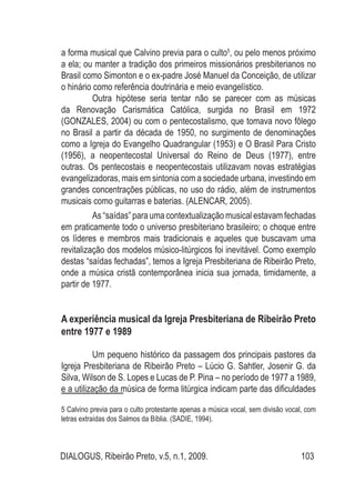 DIALOGUS, Ribeirão Preto, v.5, n.1, 2009. 103
a forma musical que Calvino previa para o culto5
, ou pelo menos próximo
a ela; ou manter a tradição dos primeiros missionários presbiterianos no
Brasil como Simonton e o ex-padre José Manuel da Conceição, de utilizar
o hinário como referência doutrinária e meio evangelístico.
	 Outra hipótese seria tentar não se parecer com as músicas
da Renovação Carismática Católica, surgida no Brasil em 1972
(GONZALES, 2004) ou com o pentecostalismo, que tomava novo fôlego
no Brasil a partir da década de 1950, no surgimento de denominações
como a Igreja do Evangelho Quadrangular (1953) e O Brasil Para Cristo
(1956), a neopentecostal Universal do Reino de Deus (1977), entre
outras. Os pentecostais e neopentecostais utilizavam novas estratégias
evangelizadoras, mais em sintonia com a sociedade urbana, investindo em
grandes concentrações públicas, no uso do rádio, além de instrumentos
musicais como guitarras e baterias. (ALENCAR, 2005).
	 As “saídas” para uma contextualização musical estavam fechadas
em praticamente todo o universo presbiteriano brasileiro; o choque entre
os líderes e membros mais tradicionais e aqueles que buscavam uma
revitalização dos modelos músico-litúrgicos foi inevitável. Como exemplo
destas “saídas fechadas”, temos a Igreja Presbiteriana de Ribeirão Preto,
onde a música cristã contemporânea inicia sua jornada, timidamente, a
partir de 1977.
A experiência musical da Igreja Presbiteriana de Ribeirão Preto
entre 1977 e 1989
	 Um pequeno histórico da passagem dos principais pastores da
Igreja Presbiteriana de Ribeirão Preto – Lúcio G. Sahtler, Josenir G. da
Silva, Wilson de S. Lopes e Lucas de P. Pina – no período de 1977 a 1989,
e a utilização da música de forma litúrgica indicam parte das dificuldades
5 Calvino previa para o culto protestante apenas a música vocal, sem divisão vocal, com
letras extraídas dos Salmos da Bíblia. (SADIE, 1994).
 