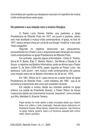 DIALOGUS, Ribeirão Preto, v.5, n.1, 2009. 104
encontradas por aqueles que desejavam executar um repertório de música
cristã contemporânea nesta igreja.
Os pastores e sua relação com a música litúrgica
	
	 O Pastor Lúcio Gomes Sahtler, que pastoreou a Igreja
Presbiteriana de Ribeirão Preto em 1977, era jovem e portanto, aderiu
com mais facilidade à música cristã contemporânea. A Igreja, no final de
1977, estava sempre cheia por conta de sua liturgia “moderna” e das suas
“boas pregações”.
	 Segundo os registros disponíveis que pesquisamos,
provavelmente foi o Pastor Lúcio o responsável pela introdução da música
cristã contemporânea na Igreja Presbiteriana de Ribeirão Preto.
	 Em contraste, segundo alguns entrevistados - Carlos E. Pereira,
Sonia M. R. Banks, Éder C. Martins, Marta L. Del Monte e Cláudio A. de
Souza - e registros nos Boletins Informativos, pode-se afirmar que o Pastor
Josenir G. da Silva (1978-1979), pastor seguinte ao Pastor Lúcio, não
apreciava “culto jovem”, nem música cristã contemporânea (há apenas
uma menção sobre ela no Boletim Informativo de 28 de out. 1979).
	 Em 1981, Wilson de S. Lopes tornou-se o pastor titular da Igreja
Presbiteriana de Ribeirão Preto – onde trabalhou até 1990 - que já se
encontrava praticamente dois anos sem presbítero docente.
	 Em relação à música, desde seu mandato pastoral na Igreja
anterior (na cidade de Presidente Soares), o Pastor Wilson de Souza
Lopes já era aberto aos instrumentos musicais “populares”, como constata
sua filha, Marildete S. Emerick Teixeira:
Papai sempre foi muito aberto a estas inovações desde que, fossem
feitas com critério e certa moderação. Naquela época estávamos em
Presidente Soares, Minas Gerais, cidade bem pequena, mas tínhamos
na igreja: bateria, guitarra, baixo e já havíamos passado pelo contra-
balde, afoxé e pandeiro.
 