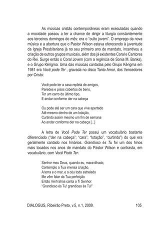 DIALOGUS, Ribeirão Preto, v.5, n.1, 2009. 105
	 As músicas cristãs contemporâneas eram executadas quando
a mocidade passou a ter a chance de dirigir a liturgia constantemente
aos terceiros domingos do mês: era o “culto jovem”. O emprego da nova
música e a abertura que o Pastor Wilson estava oferecendo à juventude
da Igreja Presbiteriana já no seu primeiro ano de mandato, incentivou a
criação de outros grupos musicais, além dos já existentes Coral e Cantores
do Rei. Surge então o Coral Jovem (com a regência de Sonia M. Banks),
e o Grupo Kérigma. Uma das músicas cantadas pelo Grupo Kérigma em
1981 era Você pode Ter , gravada no disco Tanto Amor, dos Vencedores
por Cristo:
Você pode ter a casa repleta de amigos,
Paredes e pisos cobertos de bens,
Ter um carro do último tipo,
E andar conforme der na cabeça
Ou pode até ser um cara que vive apertado
Até mesmo dentro de um lotação,
Curtindo assim mesmo um fim de semana
Ao andar conforme der na cabeça [...]
	 A letra de Você Pode Ter possui um vocabulário bastante
diferenciado (“der na cabeça”; “cara”; “lotação”, “curtindo”) do que era
geralmente cantado nos hinários. Grandioso és Tu foi um dos hinos
mais tocados nos anos de mandato do Pastor Wilson e contrasta, em
vocabulário, com Você Pode Ter:
Senhor meu Deus, quando eu, maravilhado,
Contemplo a Tua imensa criação,
A terra e o mar, e o céu todo estrelado 
Me vêm falar da Tua perfeição
Então minh’alma canta a Ti Senhor:
“Grandioso és Tu! grandioso és Tu!”
 
