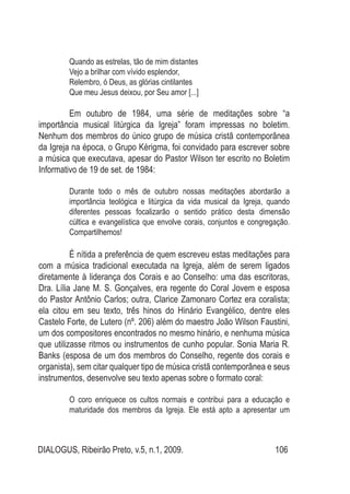 DIALOGUS, Ribeirão Preto, v.5, n.1, 2009. 106
Quando as estrelas, tão de mim distantes
Vejo a brilhar com vívido esplendor,
Relembro, ó Deus, as glórias cintilantes
Que meu Jesus deixou, por Seu amor [...]
	 Em outubro de 1984, uma série de meditações sobre “a
importância musical litúrgica da Igreja” foram impressas no boletim.
Nenhum dos membros do único grupo de música cristã contemporânea
da Igreja na época, o Grupo Kérigma, foi convidado para escrever sobre
a música que executava, apesar do Pastor Wilson ter escrito no Boletim
Informativo de 19 de set. de 1984:
Durante todo o mês de outubro nossas meditações abordarão a
importância teológica e litúrgica da vida musical da Igreja, quando
diferentes pessoas focalizarão o sentido prático desta dimensão
cúltica e evangelística que envolve corais, conjuntos e congregação.
Compartilhemos!
	 É nítida a preferência de quem escreveu estas meditações para
com a música tradicional executada na Igreja, além de serem ligados
diretamente à liderança dos Corais e ao Conselho: uma das escritoras,
Dra. Lília Jane M. S. Gonçalves, era regente do Coral Jovem e esposa
do Pastor Antônio Carlos; outra, Clarice Zamonaro Cortez era coralista;
ela citou em seu texto, três hinos do Hinário Evangélico, dentre eles
Castelo Forte, de Lutero (nº. 206) além do maestro João Wilson Faustini,
um dos compositores encontrados no mesmo hinário, e nenhuma música
que utilizasse ritmos ou instrumentos de cunho popular. Sonia Maria R.
Banks (esposa de um dos membros do Conselho, regente dos corais e
organista), sem citar qualquer tipo de música cristã contemporânea e seus
instrumentos, desenvolve seu texto apenas sobre o formato coral:
O coro enriquece os cultos normais e contribui para a educação e
maturidade dos membros da Igreja. Ele está apto a apresentar um
 