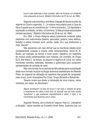 DIALOGUS, Ribeirão Preto, v.5, n.1, 2009. 107
louvor mais elaborado e bem cantado, além de fornecer um ambiente
mais adequado ao louvor. (Boletim Informativo de 07 de out. de 1984).
	 Segundo outra escritora,Ana Maria Coquejo de Souza (auxiliar da
regente do Coral e organista), “[...] a música mais própria para a Casa de
Deus é aquela que se caracteriza por: 1) ritmo reverente [...] 2) dignidade e
expressão na melodia, na letra, na harmonia. 3) Não provocar associações
mentais seculares.” (Boletim Informativo de 28 de out. de 1984).
	 Em 1984, o Grupo Kérigma estava justamente cantando sobre
playbacks com instrumentos (bateria, percussão, guitarra, baixo elétrico,
teclado) e estilos musicais (rock, samba, baião, etc.) que lembravam o
meio “secular”.
	 Não queremos com isso afirmar que as escritoras citadas eram
completamente avessas à música cristã contemporânea. Sonia M. R.
Banks, por exemplo, ao formar o Coral Jovem, trabalhou um repertório
de música cristã contemporânea com músicas, por exemplo, do Grupo
ELO. Ana Maria C. de Souza, ao assumir a regência do Coral, em vários
momentos convidou bateristas, baixistas e guitarristas para comporem
apresentações de cantatas de natal.
	 Mas,semdúvida,foiumperíododedificuldadesparaconsolidação
deste novo formato musical na liturgia dominical presbiteriana de Ribeirão
Preto, em especial da utilização do repertório dos grupos de vanguarda,
mais novos, como Vencedores Por Cristo, Grupo Semente e Rebanhão.
	 Teixeira revela que desde a introdução da nova música, vários
membros, por vezes, se aborreciam:
Alguns levantavam na hora do louvor e iam para a calçada da igreja
e reclamavam em altos e bons tons do absurdo que era toda aquela
“barulheira” e não aceitavam especialmente o estilo, o ritmo e os
movimentos que fazíamos com o corpo.
	 Segundo Teixeira, com o intuito de “segurar, frear e [...] disciplinar
a situação”, várias reuniões do Conselho foram feitas. Supomos que um
 