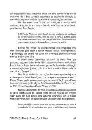 DIALOGUS, Ribeirão Preto, v.5, n.1, 2009. 108
dos mecanismos desta disciplina tenha sido uma comissão de música
criada em 1982. Esta comissão organizava as escalas de utilização do
som e instrumentos e horários de ensaios e apresentações semanais.
	 Um dos meios para “driblar” as proibições à música cristã
contemporânea, era tocar a nova música fora da “área santa” do templo
presbiteriano. Para Pereira,
[...] O Pastor Wilson era “meio liberal”, sem ser indulgente, no que tangia
ao louvor musicado: admitia, além do órgão e piano, a guitarra, desde
que sob seu controle e dentro dos “preceitos bíblicos”. Geralmente dava
mais espaço para os estilos populares nos acampamentos.
	 É então nos “retiros” ou “acampamentos” que a mocidade tinha
mais liberdade para tocar e cantar músicas cristãs contemporâneas.
A participação dos jovens nos cultos dos domingos seguintes e outros
eventos era bastante ativa.
	 O último pastor pesquisado foi Lucas de Paiva Pina, que
pastoreou os jovens entre 1986 e 1988. Missionário da missão Mocidade
Para Cristo, o Pastor Lucas tinha uma grande facilidade de mobilização
e comunicação com jovens, pois tinha uma maneira diferenciada de
comunicar o Evangelho.
	 Guardadas as devidas proporções (Lucas era o pastor de jovens
e não o pastor titular desta Igreja, que na época ainda contava com o
Pastor Wilson), podemos comparar a grande movimentação que o Pastor
Lucas proporcionou junto à Igreja Presbiteriana de Ribeirão Preto no ano
de 1987 com a chegada do Pastor Wilson, em 1981.
	 Nosegundosemestrede1988,oPastorLucaspediudesligamento
da Igreja Presbiteriana de Ribeirão Preto por dois motivos: em primeiro
lugar queria ter mais tempo para trabalhos itinerantes com a missão
Mocidade Para Cristo; em segundo lugar, vinha sofrendo muita pressão:
No ano de 1988 a pressão sobre mim e o meu ministério estava maior.A
pressão não era somente dentro da Igreja, mas também no presbitério.
 