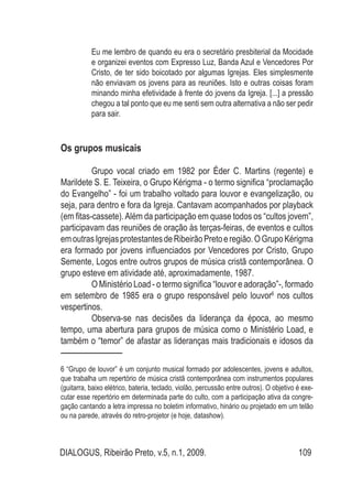 DIALOGUS, Ribeirão Preto, v.5, n.1, 2009. 109
Eu me lembro de quando eu era o secretário presbiterial da Mocidade
e organizei eventos com Expresso Luz, Banda Azul e Vencedores Por
Cristo, de ter sido boicotado por algumas Igrejas. Eles simplesmente
não enviavam os jovens para as reuniões. Isto e outras coisas foram
minando minha efetividade à frente do jovens da Igreja. [...] a pressão
chegou a tal ponto que eu me senti sem outra alternativa a não ser pedir
para sair.
Os grupos musicais
	 Grupo vocal criado em 1982 por Éder C. Martins (regente) e
Marildete S. E. Teixeira, o Grupo Kérigma - o termo significa “proclamação
do Evangelho” - foi um trabalho voltado para louvor e evangelização, ou
seja, para dentro e fora da Igreja. Cantavam acompanhados por playback
(em fitas-cassete).Além da participação em quase todos os “cultos jovem”,
participavam das reuniões de oração às terças-feiras, de eventos e cultos
emoutrasIgrejasprotestantesdeRibeirãoPretoeregião.OGrupoKérigma
era formado por jovens influenciados por Vencedores por Cristo, Grupo
Semente, Logos entre outros grupos de música cristã contemporânea. O
grupo esteve em atividade até, aproximadamente, 1987.
	 O Ministério Load - o termo significa “louvor e adoração”-, formado
em setembro de 1985 era o grupo responsável pelo louvor6
nos cultos
vespertinos.
	 Observa-se nas decisões da liderança da época, ao mesmo
tempo, uma abertura para grupos de música como o Ministério Load, e
também o “temor” de afastar as lideranças mais tradicionais e idosos da
6 “Grupo de louvor” é um conjunto musical formado por adolescentes, jovens e adultos,
que trabalha um repertório de música cristã contemporânea com instrumentos populares
(guitarra, baixo elétrico, bateria, teclado, violão, percussão entre outros). O objetivo é exe-
cutar esse repertório em determinada parte do culto, com a participação ativa da congre-
gação cantando a letra impressa no boletim informativo, hinário ou projetado em um telão
ou na parede, através do retro-projetor (e hoje, datashow).
 