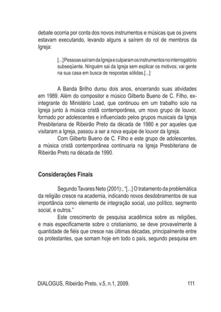 DIALOGUS, Ribeirão Preto, v.5, n.1, 2009. 111
debate ocorria por conta dos novos instrumentos e músicas que os jovens
estavam executando, levando alguns a saírem do rol de membros da
Igreja:
[...]PessoassaíramdaIgrejaeculparamosinstrumentosnointerrogatório
subseqüente. Ninguém sai da Igreja sem explicar os motivos; vai gente
na sua casa em busca de respostas sólidas.[...]
	
	 A Banda Brilho durou dois anos, encerrando suas atividades
em 1989. Além do compositor e músico Gilberto Bueno de C. Filho, ex-
integrante do Ministério Load, que continuou em um trabalho solo na
Igreja junto à música cristã contemporânea, um novo grupo de louvor,
formado por adolescentes e influenciado pelos grupos musicais da Igreja
Presbiteriana de Ribeirão Preto da década de 1980 e por aqueles que
visitaram a Igreja, passou a ser a nova equipe de louvor da Igreja.
	 Com Gilberto Bueno de C. Filho e este grupo de adolescentes,
a música cristã contemporânea continuaria na Igreja Presbiteriana de
Ribeirão Preto na década de 1990.
Considerações Finais
	 SegundoTavares Neto (2001):, “[...] O tratamento da problemática
da religião cresce na academia, indicando novos desdobramentos de sua
importância como elemento de integração social, uso político, segmento
social, e outros.”
	 Este crescimento de pesquisa acadêmica sobre as religiões,
e mais especificamente sobre o cristianismo, se deve provavelmente à
quantidade de fiéis que cresce nas últimas décadas, principalmente entre
os protestantes, que somam hoje em todo o país, segundo pesquisa em
 