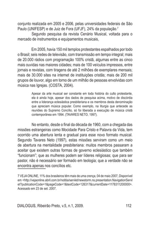 DIALOGUS, Ribeirão Preto, v.5, n.1, 2009. 112
conjunto realizada em 2005 e 2006, pelas universidades federais de São
Paulo (UNIFESP) e de Juiz de Fora (UFJF), 24% da população.7
	 Segundo pesquisa da revista Cenário Musical, voltada para o
mercado de instrumentos e equipamentos musicais,
Em 2005, havia 150 mil templos protestantes espalhados por todo
o Brasil; seis redes de televisão, com transmissão em tempo integral; mais
de 20.000 rádios com programação 100% cristã, algumas entre as cinco
mais ouvidas nas maiores cidades; mais de 100 veículos impressos, entre
jornais e revistas, com tiragens de até 2 milhões de exemplares mensais;
mais de 30.000 sites na internet de instituições cristãs; mais de 200 mil
grupos de louvor, algo em torno de um milhão de pessoas envolvidas com
música nas Igrejas. (COSTA, 2004).
	 Apesar da arte musical ser constante em toda história do culto protestante,
ela é ainda hoje, apesar dos dados de pesquisa acima, motivo de discórdia
entre a liderança eclesiástica presbiteriana e os membros desta denominação
que apreciam música popular. Como exemplo, na liturgia que antecede as
reuniões do Supremo Concílio, só foi liberada a execução de música cristã
contemporânea em 1994. (TAVARES NETO, 1997).
	 No entanto, desde o final da década de 1960, com a chegada das
missões estrangeiras como Mocidade Para Cristo e Palavra da Vida, tem
ocorrido uma abertura lenta e gradual para esse novo formato musical.
Segundo Tavares Neto (1997), estas missões serviram como um meio
de abertura na mentalidade presbiteriana: muitos membros passaram a
aceitar que existem outras formas de governo eclesiástico que também
“funcionam”; que as mulheres podem ser líderes religiosas; que para ser
pastor, não é necessário ser formado em teologia; que a verdade não se
encontra apenas nos concílios etc.
7 VEJAONLINE, 11% dos brasileiros têm mais de uma crença, 04 de maio 2007, Disponível
em <http://vejaonline.abril.com.br/notitia/servlet/newstorm.ns.presentation.NavigationServl
et?publicationCode=1&pageCode=1&textCode=126317&currentDate=1178311200000>.
Acessado em 23 de set. 2007.
 