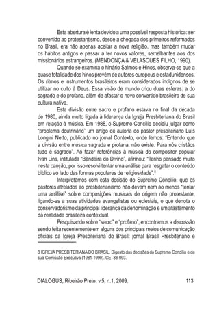 DIALOGUS, Ribeirão Preto, v.5, n.1, 2009. 113
	 Esta abertura é lenta devido a uma possível resposta histórica: ser
convertido ao protestantismo, desde a chegada dos primeiros reformados
no Brasil, era não apenas aceitar a nova religião, mas também mudar
os hábitos antigos e passar a ter novos valores, semelhantes aos dos
missionários estrangeiros. (MENDONÇA & VELASQUES FILHO, 1990).
	 Quando se examina o hinário Salmos e Hinos, observa-se que a
quase totalidade dos hinos provém de autores europeus e estadunidenses.
Os ritmos e instrumentos brasileiros eram considerados indignos de se
utilizar no culto à Deus. Essa visão de mundo criou duas esferas: a do
sagrado e do profano, além de afastar o novo convertido brasileiro de sua
cultura nativa.
	 Esta divisão entre sacro e profano estava no final da década
de 1980, ainda muito ligada à liderança da Igreja Presbiteriana do Brasil
em relação à música. Em 1988, o Supremo Concílio decidiu julgar como
“problema doutrinário” um artigo de autoria do pastor presbiteriano Luís
Longini Netto, publicado no jornal Contexto, onde lemos: “Entendo que
a divisão entre música sagrada e profana, não existe. Para nós cristãos
tudo é sagrado”. Ao fazer referências à música do compositor popular
Ivan Lins, intitulada “Bandeira do Divino”, afirmou: “Tenho pensado muito
nesta canção, por isso resolvi tentar uma análise para resgatar o conteúdo
bíblico ao lado das formas populares de religiosidade”.8
	 Interpretamos com esta decisão do Supremo Concílio, que os
pastores atrelados ao presbiterianismo não devem nem ao menos “tentar
uma análise” sobre composições musicais de origem não protestante,
ligando-as a suas atividades evangelistas ou eclesiais, o que denota o
conservadorismo da principal liderança da denominação e um afastamento
da realidade brasileira contextual.
	 Pesquisando sobre “sacro” e “profano”, encontramos a discussão
sendo feita recentemente em alguns dos principais meios de comunicação
oficiais da Igreja Presbiteriana do Brasil: jornal Brasil Presbiteriano e
8 IGREJA PRESBITERIANA DO BRASIL, Digesto das decisões do Supremo Concílio e de
sua Comissão Executiva (1981-1990). CE -88-093.
 