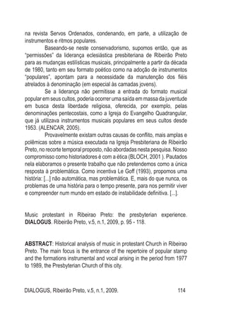 DIALOGUS, Ribeirão Preto, v.5, n.1, 2009. 114
na revista Servos Ordenados, condenando, em parte, a utilização de
instrumentos e ritmos populares.
	 Baseando-se neste conservadorismo, supomos então, que as
“permissões” da liderança eclesiástica presbiteriana de Ribeirão Preto
para as mudanças estilísticas musicais, principalmente a partir da década
de 1980, tanto em seu formato poético como na adoção de instrumentos
“populares”, apontam para a necessidade da manutenção dos fiéis
atrelados à denominação (em especial às camadas jovens).
	 Se a liderança não permitisse a entrada do formato musical
popular em seus cultos, poderia ocorrer uma saída em massa da juventude
em busca desta liberdade religiosa, oferecida, por exemplo, pelas
denominações pentecostais, como a Igreja do Evangelho Quadrangular,
que já utilizava instrumentos musicais populares em seus cultos desde
1953. (ALENCAR, 2005).
	 Provavelmente existam outras causas de conflito, mais amplas e
polêmicas sobre a música executada na Igreja Presbiteriana de Ribeirão
Preto, no recorte temporal proposto, não abordadas nesta pesquisa. Nosso
compromisso como historiadores é com a ética (BLOCH, 2001 ). Pautados
nela elaboramos o presente trabalho que não pretendemos como a única
resposta à problemática. Como incentiva Le Goff (1993), propomos uma
história: [...] não automática, mas problemática. E, mais do que nunca, os
problemas de uma história para o tempo presente, para nos permitir viver
e compreender num mundo em estado de instabilidade definitiva. [...].
Music protestant in Ribeirao Preto: the presbyterian experience.
Dialogus. Ribeirão Preto, v.5, n.1, 2009, p. 95 - 118.
ABSTRACT: Historical analysis of music in protestant Church in Ribeirao
Preto. The main focus is the entrance of the repertoire of popular stamp
and the formations instrumental and vocal arising in the period from 1977
to 1989, the Presbyterian Church of this city.
 