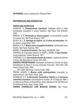 DIALOGUS, Ribeirão Preto, v.5, n.1, 2009. 115
KEYWORDS: music, protestantism, Ribeirao Preto.
REFERÊNCIAS BIBLIOGRÁFICAS
OBRAS BIBLIOGRÁFICAS
ALENCAR, G. Protestantismo tupiniquim: hipóteses sobre a (não)
contribuição evangélica à cultura brasileira. São Paulo: Arte Editorial,
2005.
BÁGGIO, S. R. Revolução na música gospel: um avivamento musical
em nossos dias. São Paulo: Êxodus, 1997.
BLOCH, M. L. B. Apologia da história, ou, O ofício de historiador. Rio
de Janeiro: Jorge Zahar, 2001.
BRAGA, H. R. F. Música sacra evangélica brasileira: contribuição à sua
história. São Paulo: Kosmos, 1961.
BURKE, P. A escrita da história. São Paulo: EDUNESP, 1992.
CERTEAU, M. Aoperação histórica. In. GOFF, J; NORA. P. Fazer história:
novos problemas: Lisboa: Bertrand, 1977.
CARDOSO, D. N. Convertendo através da música: a história de Salmos
e Hinos. São Bernardo do Campo: S/E, 2005.
DIGESTO PRESBITERIANO: resoluções do Supremo Concílio da Igreja
Presbiteriana do Brasil e da sua Comissão Executiva: 1961-1970. São
Paulo: Cultura Cristã, 1998.
___. 1971-1984. São Paulo: Cultura Cristã, 1998.
FREDDI JÚNIOR, S. Música cristã contemporânea: renovação ou
sobrevivência?. São Paulo: Press, 2002.
GONZALEZ, K P. A Renovação Carismática Católica e a hierarquia
eclesiástica brasileira: acomodações e tensões. IN. O Golpe de 1964 e
os dilemas do Brasil contemporâneo. Anais eletrônicos da XXII Semana
de História de Assis. Assis: Unesp, 2004.
HINÁRIO EVANGÉLICO COM MÚSICAS SACRAS. São Paulo:
 