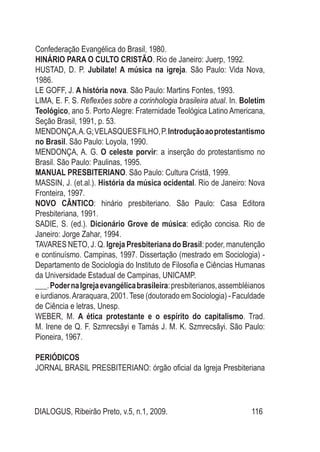 DIALOGUS, Ribeirão Preto, v.5, n.1, 2009. 116
Confederação Evangélica do Brasil, 1980.
HINÁRIO PARA O CULTO CRISTÃO. Rio de Janeiro: Juerp, 1992.
HUSTAD, D. P. Jubilate! A música na igreja. São Paulo: Vida Nova,
1986.
LE GOFF, J. A história nova. São Paulo: Martins Fontes, 1993.
LIMA, E. F. S. Reflexões sobre a corinhologia brasileira atual. In. Boletim
Teológico, ano 5. Porto Alegre: Fraternidade Teológica Latino Americana,
Seção Brasil, 1991, p. 53.
MENDONÇA,A.G;VELASQUESFILHO,P.Introduçãoaoprotestantismo
no Brasil. São Paulo: Loyola, 1990.
MENDONÇA, A. G. O celeste porvir: a inserção do protestantismo no
Brasil. São Paulo: Paulinas, 1995.
MANUAL PRESBITERIANO. São Paulo: Cultura Cristã, 1999.
MASSIN, J. (et.al.). História da música ocidental. Rio de Janeiro: Nova
Fronteira, 1997.
NOVO CÂNTICO: hinário presbiteriano. São Paulo: Casa Editora
Presbiteriana, 1991.
SADIE, S. (ed.). Dicionário Grove de música: edição concisa. Rio de
Janeiro: Jorge Zahar, 1994.
TAVARES NETO, J. Q. Igreja Presbiteriana do Brasil: poder, manutenção
e continuísmo. Campinas, 1997. Dissertação (mestrado em Sociologia) -
Departamento de Sociologia do Instituto de Filosofia e Ciências Humanas
da Universidade Estadual de Campinas, UNICAMP.
___.PodernaIgrejaevangélicabrasileira:presbiterianos,assembléianos
e iurdianos.Araraquara, 2001.Tese (doutorado em Sociologia) - Faculdade
de Ciência e letras, Unesp.
WEBER, M. A ética protestante e o espírito do capitalismo. Trad.
M. Irene de Q. F. Szmrecsãyi e Tamás J. M. K. Szmrecsãyi. São Paulo:
Pioneira, 1967.
PERIÓDICOS
JORNAL BRASIL PRESBITERIANO: órgão oficial da Igreja Presbiteriana
 