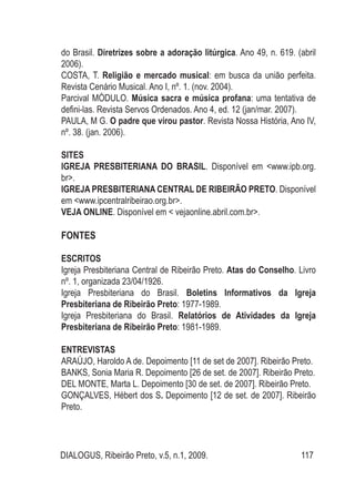 DIALOGUS, Ribeirão Preto, v.5, n.1, 2009. 117
do Brasil. Diretrizes sobre a adoração litúrgica. Ano 49, n. 619. (abril
2006).
COSTA, T. Religião e mercado musical: em busca da união perfeita.
Revista Cenário Musical. Ano I, nº. 1. (nov. 2004).
Parcival MÓDULO. Música sacra e música profana: uma tentativa de
defini-las. Revista Servos Ordenados. Ano 4, ed. 12 (jan/mar. 2007).
PAULA, M G. O padre que virou pastor. Revista Nossa História, Ano IV,
nº. 38. (jan. 2006).
SITES
IGREJA PRESBITERIANA DO BRASIL. Disponível em <www.ipb.org.
br>.
IGREJA PRESBITERIANA CENTRAL DE RIBEIRÃO PRETO. Disponível
em <www.ipcentralribeirao.org.br>.
VEJA ONLINE. Disponível em < vejaonline.abril.com.br>.
FONTES
ESCRITOS
Igreja Presbiteriana Central de Ribeirão Preto. Atas do Conselho. Livro
nº. 1, organizada 23/04/1926.
Igreja Presbiteriana do Brasil. Boletins Informativos da Igreja
Presbiteriana de Ribeirão Preto: 1977-1989.
Igreja Presbiteriana do Brasil. Relatórios de Atividades da Igreja
Presbiteriana de Ribeirão Preto: 1981-1989.
ENTREVISTAS
ARAÚJO, Haroldo A de. Depoimento [11 de set de 2007]. Ribeirão Preto.
BANKS, Sonia Maria R. Depoimento [26 de set. de 2007]. Ribeirão Preto.
DEL MONTE, Marta L. Depoimento [30 de set. de 2007]. Ribeirão Preto.
GONÇALVES, Hébert dos S. Depoimento [12 de set. de 2007]. Ribeirão
Preto.
 