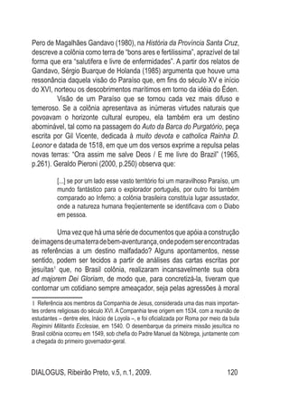 DIALOGUS, Ribeirão Preto, v.5, n.1, 2009. 120
Pero de Magalhães Gandavo (1980), na História da Província Santa Cruz,
descreve a colônia como terra de “bons ares e fertilissima”, aprazível de tal
forma que era “salutifera e livre de enfermidades”. A partir dos relatos de
Gandavo, Sérgio Buarque de Holanda (1985) argumenta que houve uma
ressonância daquela visão do Paraíso que, em fins do século XV e início
do XVI, norteou os descobrimentos marítimos em torno da idéia do Éden.
	 Visão de um Paraíso que se tornou cada vez mais difuso e
temeroso. Se a colônia apresentava as inúmeras virtudes naturais que
povoavam o horizonte cultural europeu, ela também era um destino
abominável, tal como na passagem do Auto da Barca do Purgatório, peça
escrita por Gil Vicente, dedicada à muito devota e catholica Rainha D.
Leonor e datada de 1518, em que um dos versos exprime a repulsa pelas
novas terras: “Ora assim me salve Deos / E me livre do Brazil” (1965,
p.261). Geraldo Pieroni (2000, p.250) observa que:
[...] se por um lado esse vasto território foi um maravilhoso Paraíso, um
mundo fantástico para o explorador português, por outro foi também
comparado ao Inferno: a colônia brasileira constituía lugar assustador,
onde a natureza humana freqüentemente se identificava com o Diabo
em pessoa.
	 Umavezqueháumasériededocumentosqueapóiaaconstrução
deimagensdeumaterradebem-aventurança,ondepodemserencontradas
as referências a um destino malfadado? Alguns apontamentos, nesse
sentido, podem ser tecidos a partir de análises das cartas escritas por
jesuítas1
que, no Brasil colônia, realizaram incansavelmente sua obra
ad majorem Dei Gloriam, de modo que, para concretizá-la, tiveram que
contornar um cotidiano sempre ameaçador, seja pelas agressões à moral
1 Referência aos membros da Companhia de Jesus, considerada uma das mais importan-
tes ordens religiosas do século XVI. A Companhia teve origem em 1534, com a reunião de
estudantes – dentre eles, Inácio de Loyola –, e foi oficializada por Roma por meio da bula
Regimini Militantis Ecclesiae, em 1540. O desembarque da primeira missão jesuítica no
Brasil colônia ocorreu em 1549, sob chefia do Padre Manuel da Nóbrega, juntamente com
a chegada do primeiro governador-geral.
 