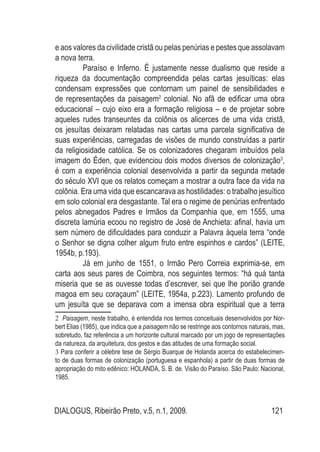 DIALOGUS, Ribeirão Preto, v.5, n.1, 2009. 121
e aos valores da civilidade cristã ou pelas penúrias e pestes que assolavam
a nova terra.
Paraíso e Inferno. É justamente nesse dualismo que reside a
riqueza da documentação compreendida pelas cartas jesuíticas: elas
condensam expressões que contornam um painel de sensibilidades e
de representações da paisagem2
colonial. No afã de edificar uma obra
educacional – cujo eixo era a formação religiosa – e de projetar sobre
aqueles rudes transeuntes da colônia os alicerces de uma vida cristã,
os jesuítas deixaram relatadas nas cartas uma parcela significativa de
suas experiências, carregadas de visões de mundo construídas a partir
da religiosidade católica. Se os colonizadores chegaram imbuídos pela
imagem do Éden, que evidenciou dois modos diversos de colonização3
,
é com a experiência colonial desenvolvida a partir da segunda metade
do século XVI que os relatos começam a mostrar a outra face da vida na
colônia. Era uma vida que escancarava as hostilidades: o trabalho jesuítico
em solo colonial era desgastante. Tal era o regime de penúrias enfrentado
pelos abnegados Padres e Irmãos da Companhia que, em 1555, uma
discreta lamúria ecoou no registro de José de Anchieta: afinal, havia um
sem número de dificuldades para conduzir a Palavra àquela terra “onde
o Senhor se digna colher algum fruto entre espinhos e cardos” (LEITE,
1954b, p.193).
Já em junho de 1551, o Irmão Pero Correia exprimia-se, em
carta aos seus pares de Coimbra, nos seguintes termos: “há quá tanta
miseria que se as ouvesse todas d’escrever, sei que lhe porião grande
magoa em seu coraçaum” (LEITE, 1954a, p.223). Lamento profundo de
um jesuíta que se deparava com a imensa obra espiritual que a terra
2 Paisagem, neste trabalho, é entendida nos termos conceituais desenvolvidos por Nor-
bert Elias (1985), que indica que a paisagem não se restringe aos contornos naturais, mas,
sobretudo, faz referência a um horizonte cultural marcado por um jogo de representações
da natureza, da arquitetura, dos gestos e das atitudes de uma formação social.
3 Para conferir a célebre tese de Sérgio Buarque de Holanda acerca do estabelecimen-
to de duas formas de colonização (portuguesa e espanhola) a partir de duas formas de
apropriação do mito edênico: HOLANDA, S. B. de. Visão do Paraíso. São Paulo: Nacional,
1985.
 