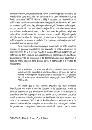 DIALOGUS, Ribeirão Preto, v.5, n.1, 2009. 122
demandava sem, necessariamente, haver um contingente satisfatório de
missionários para realizá-la: “em tamanha vinha bem á hi que cavar, mas
faltão cavadores” (LEITE, 1954a, p.223). A escassez de missionários na
colônia era um tópico constante nas cartas jesuíticas do século XVI: sem
um número significativo daqueles operarii evangelici, homens zelosos pelo
amparo espiritual, o sucesso da missão jesuítica, centrada na catequese,
mecanismo fundamental que conferiu unidade às práticas religiosas
defendidas pela Companhia, permanecia comprometido. O jesuíta pedia
atenção ao trabalho de catequese, já que este extirparia os males da
colônia apartando aquela sociedade dos costumes malfazejos que tanto
escandalizavam a vida no trópico.
Se o número de missionários era insuficiente para tão laboriosa
missão, os poucos eclesiásticos em atividade na colônia deixavam os
compromissos de fé à revelia. Não foi à toa que Manuel da Nóbrega, em
setembro de 1551, durante sua passagem pela capitania de Pernambuco,
denunciou a vida de excessos e de desregramentos que governava a
confusa moral daquela terra pouco afável à sobriedade e à retidão do
missionário:
Hos eclesiasticos que achei, que são cinquo ou seis, viviam a mesma
vida e com mais escândalo, e alguns apostatas; e por todos asi viverem
nam se estranha pecar. Há ignorância das cousas de nossa fé catholica
hé quá muta e parece-lhes novidade há pregação delas (NÓBREGA,
1955, p.98).
Os males que a vida colonial expunha não eram somente
identificados em meio à vida de pecados e de escândalos. Havia as
temidas pestilências que afetavam os habitantes. Assim, o sucesso para a
cura dos males físicos perpassava, sobretudo, pela projeção dos preceitos
cristãos sobre as mais singelas atitudes da vida colonial. Quando, em carta
datada de março de 1562, José de Anchieta fala das enfermidades e da
necessidade de efetuar sangrias para curá-las, sua mensagem também
tangencia uma cura que era, sobretudo, espiritual, uma vez que os males
 