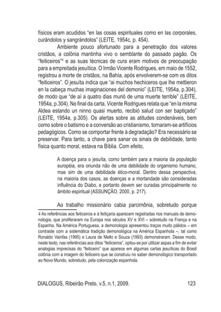 DIALOGUS, Ribeirão Preto, v.5, n.1, 2009. 123
físicos eram acudidos “en las cosas espirituales como en las corporales,
curándolos y sangrándolos” (LEITE, 1954c, p. 454).
Ambiente pouco afortunado para a penetração dos valores
cristãos, a colônia mantinha vivo o semblante do passado pagão. Os
“feiticeiros”4
e as suas técnicas de cura eram motivos de preocupação
para a empreitada jesuítica. O Irmão Vicente Rodrigues, em maio de 1552,
registrou a morte de cristãos, na Bahia, após envolverem-se com os ditos
“feiticeiros”. O jesuíta indica que “ai muchos hechiceros que lhe mettieron
en la cabeça muchas imaginaciones del demonio” (LEITE, 1954a, p.304),
de modo que “de aí a quatro dias murió de uma muerte terrible” (LEITE,
1954a, p.304). No final da carta, Vicente Rodrigues relata que “en la misma
Aldea estando un ninno quasi muerto, recibió salud con ser baptiçado”
(LEITE, 1954a, p.305). Os alertas sobre as atitudes condenáveis, bem
como sobre o batismo e a conversão ao cristianismo, tornaram-se artifícios
pedagógicos. Como se comportar frente à degradação? Era necessário se
preservar. Para tanto, a chave para sanar os sinais de debilidade, tanto
física quanto moral, estava na Bíblia. Com efeito,
A doença para o jesuíta, como também para a maioria da população
européia, era oriunda não de uma debilidade do organismo humano,
mas sim de uma debilidade ético-moral. Dentro dessa perspectiva,
na maioria dos casos, as doenças e a mortandade são consideradas
influência do Diabo, e portanto devem ser curadas principalmente no
âmbito espiritual (ASSUNÇÃO, 2000, p. 217).
Ao trabalho missionário cabia parcimônia, sobretudo porque
4 As referências aos feiticeiros e à feitiçaria aparecem registradas nos manuais de demo-
nologia, que proliferaram na Europa nos séculos XV e XVI – sobretudo na França e na
Espanha. Na América Portuguesa, a demonologia apresentou traços muito pálidos – em
contraste com a sistemática tradição demonológica na América Espanhola –, tal como
Ronaldo Vainfas (1995) e Laura de Mello e Souza (1993) demonstraram. Desse modo,
neste texto, nas referências aos ditos “feiticeiros”, optou-se por utilizar aspas a fim de evitar
analogias imprecisas do “feiticeiro” que aparece em algumas cartas jesuíticas do Brasil
colônia com a imagem do feiticeiro que se construiu no saber demonológico transportado
ao Novo Mundo, sobretudo, pela colonização espanhola.
 