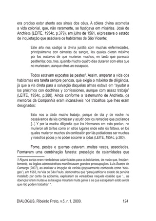 DIALOGUS, Ribeirão Preto, v.5, n.1, 2009. 124
era preciso estar atento aos sinais dos céus. A cólera divina acometia
a vida colonial, que, não raramente, se fustigava em misérias. José de
Anchieta (LEITE, 1954c, p.379), em julho de 1561, expressava o estado
de inquietação que assolava os habitantes de São Vicente:
Este año nos castigó la divina justitia com muchas enfermedades,
principalmente con cámaras de sangre, las quales díeron máxime
por los esclavos de que murieron muchos, en tanto que parescía
pestilentia; dos, tres, quando mucho quatro dias duravan com ellas que
no muriessen, aunque otros an escapado.
Todos estavam expostos às pestes5
. Assim, amparar a vida dos
habitantes era tarefa sempre penosa, que exigia o máximo de diligência,
já que a via direta para a salvação daquelas almas estava em “ayudar a
los próximos con doctrinas y confessiones, aunque com assaz trabajo”
(LEITE, 1954c, p.380). Ainda conforme o testemunho de Anchieta, os
membros da Companhia eram incansáveis nos trabalhos que lhes eram
designados:
Esto nos a dado mucho trabajo, porque de dia y de noche no
cessávamos de lês confessar y acudir con los remedios que podíamos
[...] Y por la mucha diligentia que los Hermanos em esto ponían, no
murieron alli tantos como en otros lugares onde esto les faltava, en los
quales murieron muchos sin confessión por lãs poblationes ser muchas
y nosotros pocos y no poder socorrer a todas (LEITE, 1954c, p.380).
Fome, pestes e guerras estavam, muitas vezes, associadas.
Formavam uma combinação funesta: presságio de calamidades que
5 Alguns surtos eram verdadeiras calamidades para os habitantes, de modo que, freqüen-
temente, os órgãos administrativos manifestavam grandes preocupações. Luís Soares de
Camargo (2007), ao analisar a irrupção da varíola (popularmente conhecida como “bexi-
gas”), em 1563, na Vila de São Paulo, demonstrou que “para justificar o estado de penúria
instalado por conta da epidemia, explicaram os vereadores naquela ocasião que ‘... as
doenças foram muitas e as bexigas mataram muita gente e os que escaparam estão ainda
que não podem trabalhar’ ”.
 