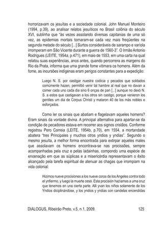 DIALOGUS, Ribeirão Preto, v.5, n.1, 2009. 125
horrorizavam os jesuítas e a sociedade colonial. John Manuel Monteiro
(1994, p.39), ao analisar relatos jesuíticos no Brasil colônia do século
XVI, sublinha que “às vezes assolando diversas capitanias de uma só
vez, as epidemias mortais tornaram-se cada vez mais freqüentes na
segunda metade do século [...] Surtos consideráveis de sarampo e varíola
irromperam em São Vicente durante a guerra de 1560-3”. O Irmão Antonio
Rodrigues (LEITE, 1954a, p.471), em maio de 1553, em uma carta na qual
relatou suas experiências, anos antes, quando percorrera as margens do
Rio da Prata, informa que uma grande fome vitimara os homens. Além da
fome, as incursões indígenas eram perigos constantes para a expedição:
Luego N. S. por castigar nuestra codicia y pecados que soldados
comúmente hazen, permittió venir tal hambre al real que no davan a
comer cada uno cada dia sino 6 onças de pan [...] aunque no dexó N.
S. a estos que castigavan a los otros sin castigo, porque venieron los
gentiles um dia de Corpus Christi y mataron 40 de los más nobles e
esforçados.
Como ler os sinais que abatiam e flagelavam aqueles homens?
Eram sinais da vontade divina. A principal alternativa para apartar-se da
condição de pecadores estava em recorrer aos signos cristãos. Conforme
registrou Pero Correia (LEITE, 1954b, p.70), em 1554, a mortandade
abatera “tres Principales y muchos otros yndios y yndias”. Segundo o
mesmo jesuíta, a melhor forma encontrada para extirpar aqueles males
que assolavam os homens encontrava-se nas procissões, sempre
acompanhadas pela cruz e pelas ladainhas, compondo uma espécie de
encenação em que as súplicas e a misericórdia representavam o êxito
alcançado pela tarefa espiritual de atenuar as chagas que irrompiam na
vida colonial:
Hizimos nueve procisiones a los nueve coros de losAngeles contra todo
el ynfiermo, y luego la muerte cesó. Esta procisión hazíamos a uma cruz
que tenemos en una cierta parte. Alli yvan los niños solamente de los
Yndios diciplinándose, y los yndios y yndias con candelas encendidas
 