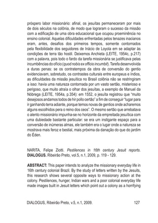 DIALOGUS, Ribeirão Preto, v.5, n.1, 2009. 127
próspero labor missionário: afinal, os jesuítas permaneceram por mais
de dois séculos na colônia, de modo que lograram o sucesso da missão
com a edificação de uma obra educacional que ocupou proeminência no
ensino colonial. Aquelas dificuldades enfrentadas pelos tenazes inacianos
eram, antes, desafios dos primeiros tempos, somente contornados
pela flexibilidade dos seguidores de Inácio de Loyola em se adaptar às
condições de terra tão hostil. Deixemos Anchieta (LEITE, 1954c, p.217)
com a palavra, pois todo o fardo da tarefa missionária se justificava pelas
incumbênciasdoofício(quodnobisexofficioincumbit).Tarefadesenvolvida
a duras penas: se os contratempos da obra de conversão do gentio
evidenciavam, sobretudo, os contrastes culturais entre europeus e índios,
as dificuldades da missão jesuítica no Brasil colônia não se restringiram
a isso: havia uma natureza contornada por um vasto sertão, misterioso e
perigoso, que muito atraía o olhar dos jesuítas, a exemplo de Manuel da
Nóbrega (LEITE, 1954a, p.354): em 1552, o jesuíta registrou que “muito
desejosos andamos todos de hir pollo certão” a fim de conseguir “lugar para
ir ganhando terra adiante, porque temos novas de gentios onde acharemos
alguns escolhidos pera o reino dos ceos”. O mesmo sertão que arrebatava
o alento missionário impunha-se no horizonte da empreitada jesuítica com
uma dubiedade bastante particular: se era um instigante espaço para a
conversão de inúmeras almas, ele também era o lugar onde a natureza se
mostrava mais feroz e bestial, mais próxima da danação do que do jardim
do Éden.
NARITA, Felipe Ziotti. Pestilences in 16th century Jesuit reports.
DIALOGUS. Ribeirão Preto, vol.5, n.1, 2009, p. 119 - 129.
ABSTRACT: This paper intends to analyze the missionary everyday life in
16th century colonial Brazil. By the study of letters written by the Jesuits,
this research shows several opposite ways to missionary action at the
colony. Pestilences, hunger, Indian wars and a poor colonial everyday life
made images built in Jesuit letters which point out a colony as a horrifying
 