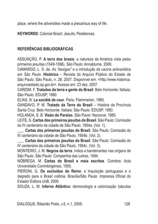 DIALOGUS, Ribeirão Preto, v.5, n.1, 2009. 128
place, where the adversities made a precarious way of life.
KEYWORDS: Colonial Brazil; Jesuits; Pestilences.
REFERÊNCIAS BIBLIOGRÁFICAS
ASSUNÇÃO, P. A terra dos brasis: a natureza da América vista pelos
primeiros jesuítas (1549-1596). São Paulo: Annablume, 2000.
CAMARGO, L. S. de. As “bexigas” e a introdução da vacina antivariólica
em São Paulo. Histórica – Revista do Arquivo Público do Estado de
São Paulo, São Paulo, n. 28, 2007. Disponível em: <http://www.historica.
arquivoestado.sp.gov.br>. Acesso em: 23 dez. 2007.
CARDIM, F. Tratados da terra e gente do Brasil. Belo Horizonte: Itatiaia;
São Paulo: EDUSP, 1980.
ELIAS, N. La société de cour. Paris: Flammarion, 1985.
GANDAVO, P. M. Tratado da Terra do Brasil – História da Província
Santa Cruz. Belo Horizonte: Itatiaia; São Paulo: EDUSP, 1980.
HOLANDA, S. B. Visão do Paraíso. São Paulo: Nacional, 1985.
LEITE, S. Cartas dos primeiros jesuítas do Brasil. São Paulo: Comissão
do IV centenário da cidade de São Paulo, 1954a. (Vol. 1).
___. Cartas dos primeiros jesuítas do Brasil. São Paulo: Comissão do
IV centenário da cidade de São Paulo, 1954b. (Vol. 2).
___. Cartas dos primeiros jesuítas do Brasil. São Paulo: Comissão do
IV centenário da cidade de São Paulo, 1954c. (Vol. 3).
MONTEIRO, J. M. Negros da terra: índios e bandeirantes nas origens de
São Paulo. São Paulo: Companhia das Letras, 1994.
NÓBREGA, M. Cartas do Brasil e mais escritos. Coimbra: Acta
Universitatis Conimbrigensis, 1955.
PIERONI, G. Os excluídos do Reino: a Inquisição portuguesa e o
degredo para o Brasil colônia. Brasília/São Paulo: Imprensa Oficial do
Estado/ Editora UnB, 2000.
SOUZA, L. M. Inferno Atlântico: demonologia e colonização (séculos
 