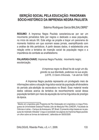 DIALOGUS, Ribeirão Preto, v.5, n.1, 2009. 133
Iserção Social pela Educação: panorama
sócio-histórico da Imprensa Negra Paulista
Sabrina Rodrigues Garcia BALSALOBRE*
RESUMO: A Imprensa Negra Paulista caracterizou-se por ser um
movimento jornalístico feito por negros e dedicado a essa população,
no início do século XX. Este artigo se propõe a traçar um panorama do
momento histórico em que ocorrem esses jornais, exemplificando com
a análise de três periódicos. A partir desses dados, é estabelecida uma
relação entre a tentativa de inserção social da população negra e a
importância do combate ao analfabetismo.
PALAVRAS-CHAVE: Imprensa Negra Paulista; movimento negro;
escolarização.
A imprensa negra no Brasil ha de surgir um dia,
grande na sua liberdade, poderosa na sua acção.
(LEITE, O Clarim d’Alvorada, 1 de abril de 1928)
A Imprensa Negra paulista representa um privilegiado meio de
informações sobre a situação linguístico-social da população afrobrasileira
do período pós-abolição da escravatura no Brasil. Esse material revela
dados valiosos acerca da tentativa de reconhecimento social dessa
população também por meio da aquisição da norma linguística de prestígio
da época.
*
Mestre em Lingüística pelo Programa de Pós Graduação em Lingüística e Língua Portu-
guesa da Universidade Estadual Paulista Júlio de Mesquita Filho (UNESP), Faculdade de
Ciências e Letras – Campus deAraraquara, SP, Brasil. O presente artigo baseia-se na pes-
quisa de mestrado intitulada “Língua e sociedade nas páginas da Imprensa Negra paulista:
um olhar sobre as formas de tratamento”, defendida em 08/05/2009.
 