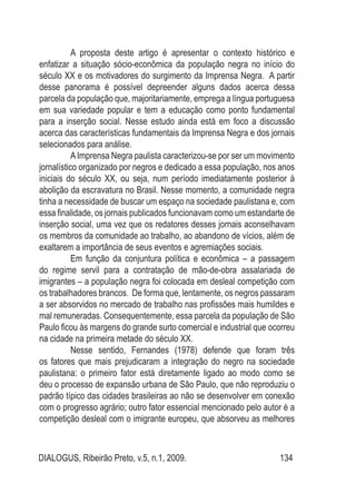 DIALOGUS, Ribeirão Preto, v.5, n.1, 2009. 134
A proposta deste artigo é apresentar o contexto histórico e
enfatizar a situação sócio-econômica da população negra no início do
século XX e os motivadores do surgimento da Imprensa Negra. A partir
desse panorama é possível depreender alguns dados acerca dessa
parcela da população que, majoritariamente, emprega a língua portuguesa
em sua variedade popular e tem a educação como ponto fundamental
para a inserção social. Nesse estudo ainda está em foco a discussão
acerca das características fundamentais da Imprensa Negra e dos jornais
selecionados para análise.
AImprensa Negra paulista caracterizou-se por ser um movimento
jornalístico organizado por negros e dedicado a essa população, nos anos
iniciais do século XX, ou seja, num período imediatamente posterior à
abolição da escravatura no Brasil. Nesse momento, a comunidade negra
tinha a necessidade de buscar um espaço na sociedade paulistana e, com
essa finalidade, os jornais publicados funcionavam como um estandarte de
inserção social, uma vez que os redatores desses jornais aconselhavam
os membros da comunidade ao trabalho, ao abandono de vícios, além de
exaltarem a importância de seus eventos e agremiações sociais.
Em função da conjuntura política e econômica – a passagem
do regime servil para a contratação de mão-de-obra assalariada de
imigrantes – a população negra foi colocada em desleal competição com
os trabalhadores brancos. De forma que, lentamente, os negros passaram
a ser absorvidos no mercado de trabalho nas profissões mais humildes e
mal remuneradas. Consequentemente, essa parcela da população de São
Paulo ficou às margens do grande surto comercial e industrial que ocorreu
na cidade na primeira metade do século XX.
Nesse sentido, Fernandes (1978) defende que foram três
os fatores que mais prejudicaram a integração do negro na sociedade
paulistana: o primeiro fator está diretamente ligado ao modo como se
deu o processo de expansão urbana de São Paulo, que não reproduziu o
padrão típico das cidades brasileiras ao não se desenvolver em conexão
com o progresso agrário; outro fator essencial mencionado pelo autor é a
competição desleal com o imigrante europeu, que absorveu as melhores
 